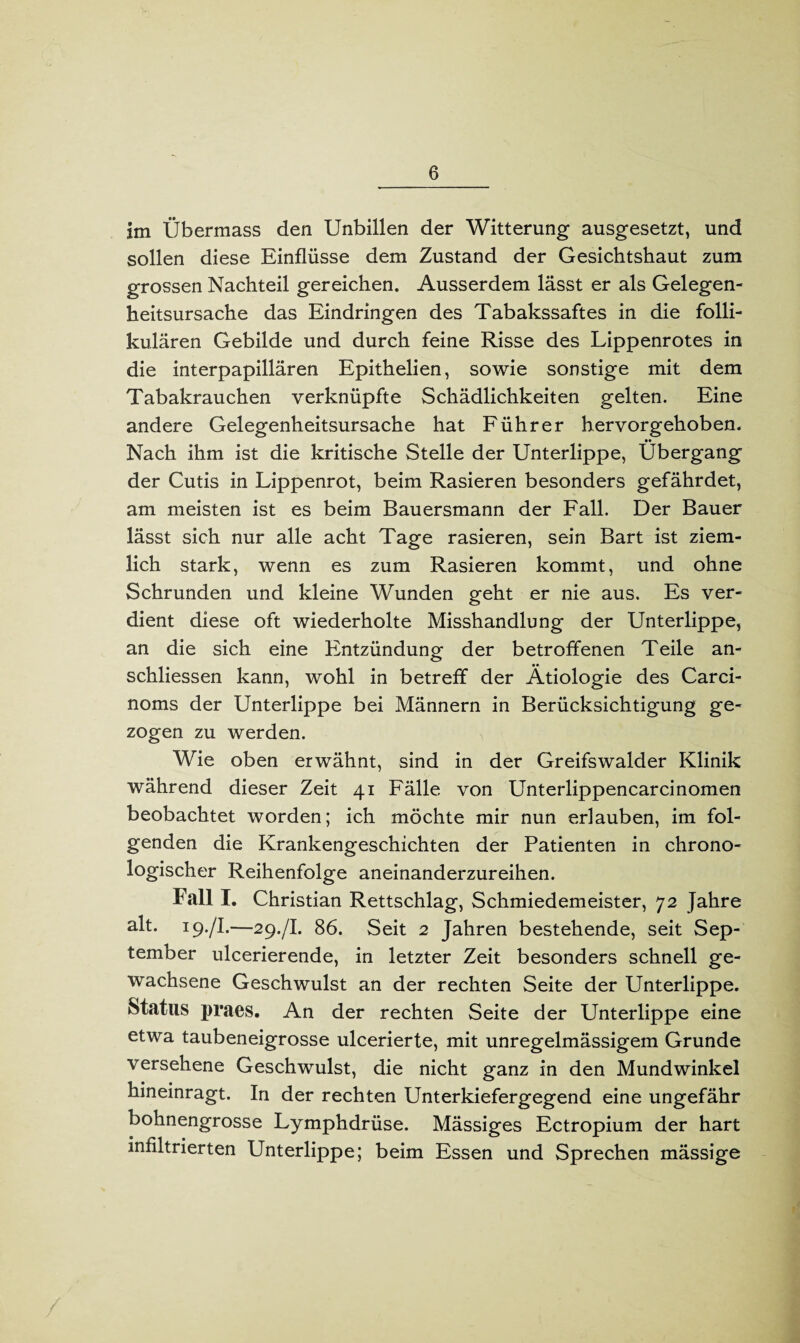 im Übermass den Unbillen der Witterung ausgesetzt, und sollen diese Einflüsse dem Zustand der Gesichtshaut zum grossen Nachteil gereichen. Ausserdem lässt er als Gelegen¬ heitsursache das Eindringen des Tabakssaftes in die folli¬ kulären Gebilde und durch feine Risse des Lippenrotes in die interpapillären Epithelien, sowie sonstige mit dem Tabakrauchen verknüpfte Schädlichkeiten gelten. Eine andere Gelegenheitsursache hat Führer hervorgehoben. •• Nach ihm ist die kritische Stelle der Unterlippe, Übergang der Cutis in Lippenrot, beim Rasieren besonders gefährdet, am meisten ist es beim Bauersmann der Fall. Der Bauer lässt sich nur alle acht Tage rasieren, sein Bart ist ziem¬ lich stark, wenn es zum Rasieren kommt, und ohne Schrunden und kleine Wunden geht er nie aus. Es ver¬ dient diese oft wiederholte Misshandlung der Unterlippe, an die sich eine Entzündung der betroffenen Teile an- schliessen kann, wohl in betreff der Ätiologie des Carci- noms der Unterlippe bei Männern in Berücksichtigung ge¬ zogen zu werden. Wie oben erwähnt, sind in der Greifswalder Klinik während dieser Zeit 41 Fälle von Unterlippencarcinomen beobachtet worden; ich möchte mir nun erlauben, im fol¬ genden die Krankengeschichten der Patienten in chrono¬ logischer Reihenfolge aneinanderzureihen. Fall I. Christian Rettschlag, Schmiedemeister, 72 Jahre alt. 19./I.—29./I. 86. Seit 2 Jahren bestehende, seit Sep¬ tember ulcerierende, in letzter Zeit besonders schnell ge¬ wachsene Geschwulst an der rechten Seite der Unterlippe. Status praes. An der rechten Seite der Unterlippe eine etwa taubeneigrosse ulcerierte, mit unregelmässigem Grunde versehene Geschwulst, die nicht ganz in den Mundwinkel hineinragt. In der rechten Unterkiefergegend eine ungefähr bohnengrosse Lymphdrüse. Mässiges Ectropium der hart infiltrierten Unterlippe; beim Essen und Sprechen mässige