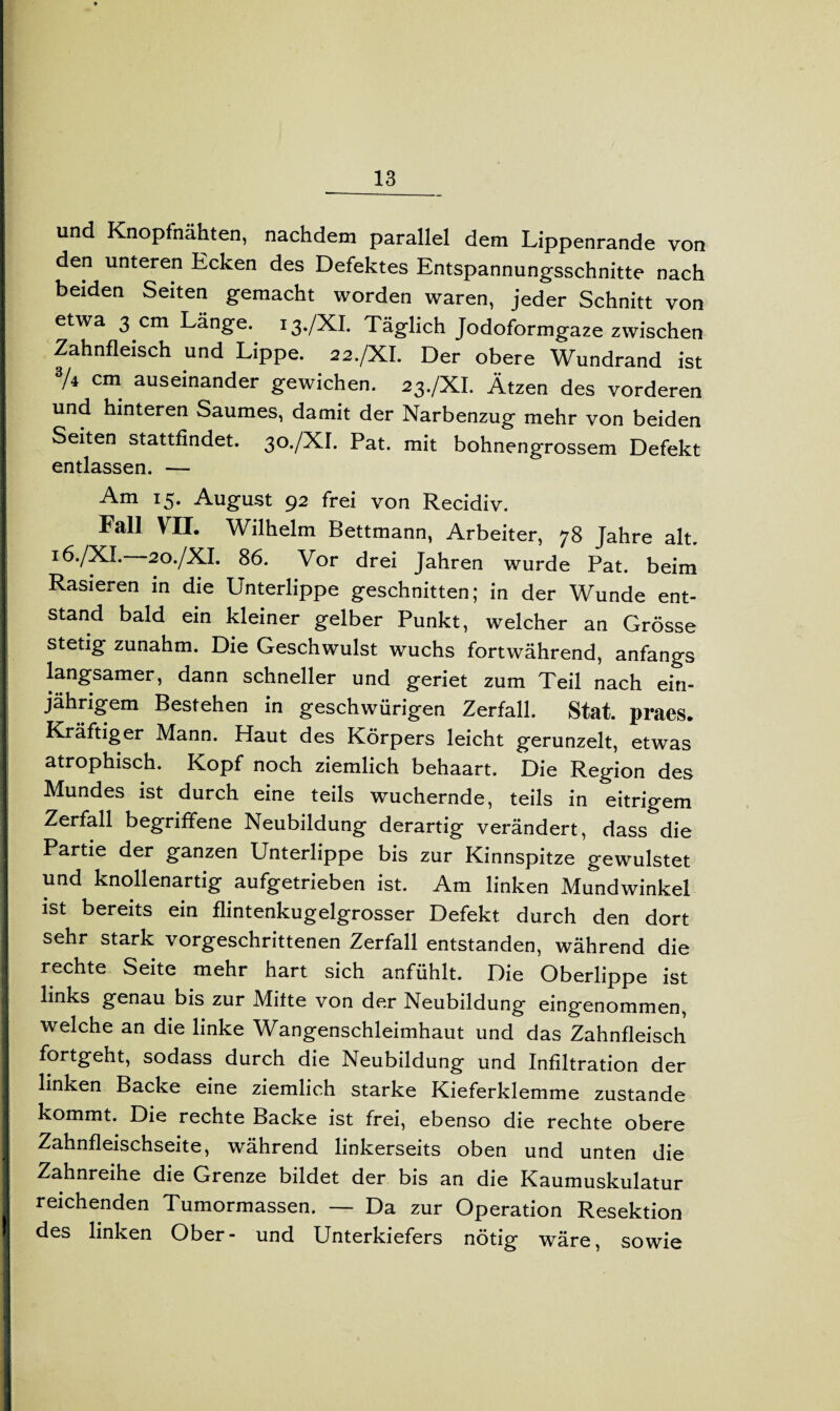 und Knopfnähten, nachdem parallel dem Lippenrande von den unteren Ecken des Defektes Entspannungsschnitte nach beiden Seiten gemacht worden waren, jeder Schnitt von etwa 3 cm Länge. 13./XI. Täglich Jodoformgare zwischen Zahnfleisch und Lippe. 22./XI. Der obere Wundrand ist | “/4 cm auseinander gewichen. 23./XI. Ätzen des vorderen und hinteren Saumes, damit der Narbenzug mehr von beiden ! Seiten stattfindet. 30./XI. Pat. mit bohnengrossem Defekt entlassen. — Am I5* August 92 frei von Recidiv. I Fall VII. Wilhelm Bettmann, Arbeiter, 78 Jahre alt. I 16./XL 20./XI. 86. Vor drei Jahren wurde Pat. beim I Rasieren in die Unterlippe geschnitten; in der Wunde ent- I Stand bald ein kleiner gelber Punkt, welcher an Grösse I stetig zunahm. Die Geschwulst wuchs fortwährend, anfangs j langsamer, dann schneller und geriet zum Teil nach ein- I jährigem Bestehen in geschwürigen Zerfall. Stat. praes. I Kräftiger Mann. Haut des Körpers leicht gerunzelt, etwas atrophisch. Kopf noch ziemlich behaart. Die Region des Mundes ist durch eine teils wuchernde, teils in eitrigem Zerfall begriffene Neubildung derartig verändert, dass die Partie der ganzen Unterlippe bis zur Kinnspitze gewulstet und knollenartig aufgetrieben ist. Am linken Mundwinkel ist bereits ein flintenkugelgrosser Defekt durch den dort sehr stark vorgeschrittenen Zerfall entstanden, während die I rechte Seite mehr hart sich anfühlt. Die Oberlippe ist | links genau bis zur Mitte von der Neubildung eingenommen, welche an die linke Wangenschleimhaut und das Zahnfleisch I fortgeht, sodass durch die Neubildung und Infiltration der I linken Backe eine ziemlich starke Kieferklemme zustande kommt. Die rechte Backe ist frei, ebenso die rechte obere Zahnfleischseite, während linkerseits oben und unten die Zahnreihe die Grenze bildet der bis an die Kaumuskulatur reichenden Tumormassen. — Da zur Operation Resektion ! des linken Ober- und Unterkiefers nötig wäre, sowie