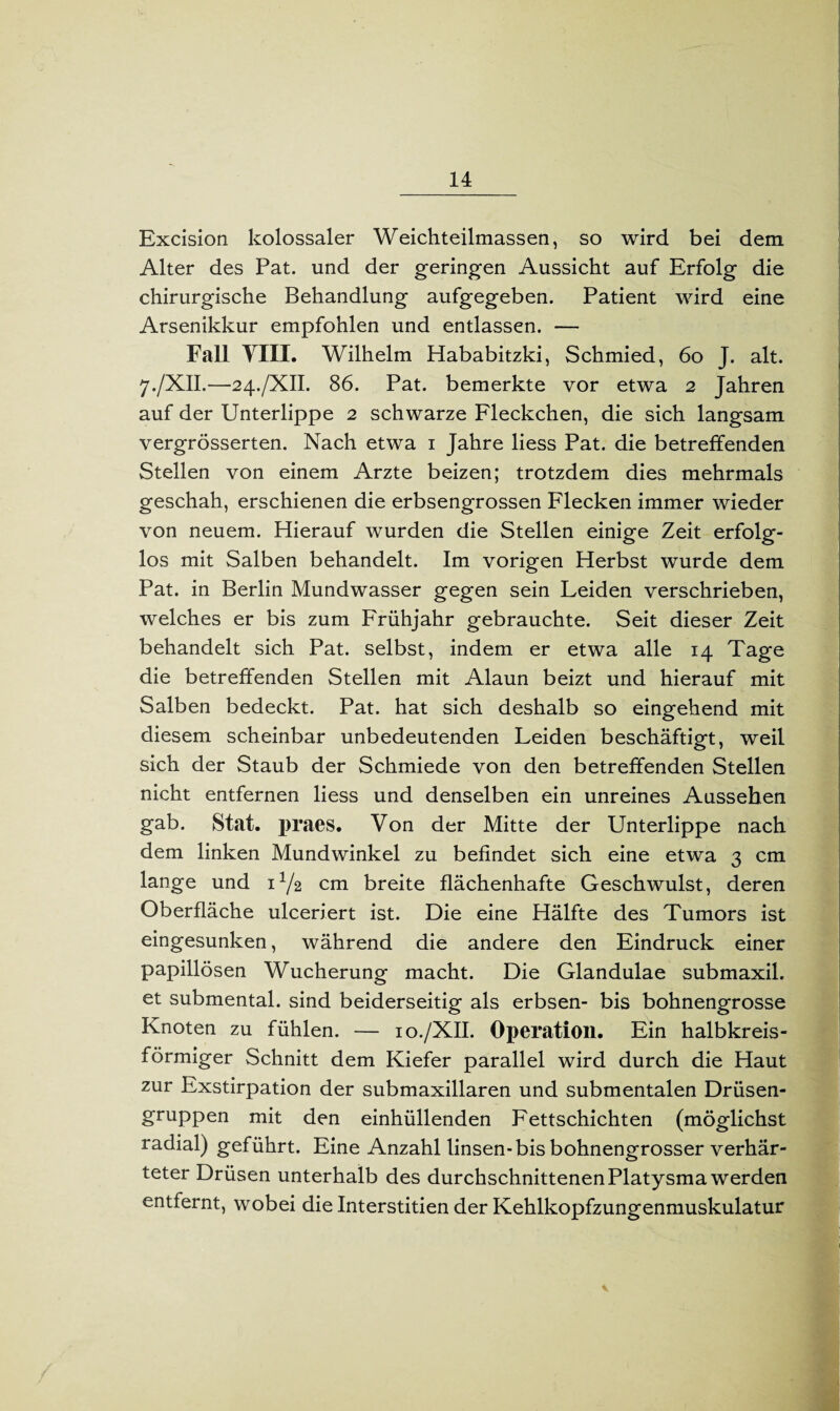 Excision kolossaler Weichteilmassen, so wird bei dem Alter des Pat. und der geringen Aussicht auf Erfolg die chirurgische Behandlung aufgegeben. Patient wird eine Arsenikkur empfohlen und entlassen. — Fall YIIL Wilhelm Hababitzki, Schmied, 60 J. alt. 7./XII.—24./XII. 86. Pat. bemerkte vor etwa 2 Jahren auf der Unterlippe 2 schwarze Fleckchen, die sich langsam vergrösserten. Nach etwa 1 Jahre liess Pat. die betreffenden Stellen von einem Arzte beizen; trotzdem dies mehrmals geschah, erschienen die erbsengrossen Flecken immer wieder von neuem. Hierauf wurden die Stellen einige Zeit erfolg¬ los mit Salben behandelt. Im vorigen Herbst wurde dem Pat. in Berlin Mundwasser gegen sein Leiden verschrieben, welches er bis zum Frühjahr gebrauchte. Seit dieser Zeit behandelt sich Pat. selbst, indem er etwa alle 14 Tage die betreffenden Stellen mit Alaun beizt und hierauf mit Salben bedeckt. Pat. hat sich deshalb so eingehend mit diesem scheinbar unbedeutenden Leiden beschäftigt, weil sich der Staub der Schmiede von den betreffenden Stellen nicht entfernen liess und denselben ein unreines Aussehen gab. Stat. praes. Von der Mitte der Unterlippe nach dem linken Mundwinkel zu befindet sich eine etwa 3 cm lange und U/2 cm breite flächenhafte Geschwulst, deren Oberfläche ulceriert ist. Die eine Hälfte des Tumors ist eingesunken, während die andere den Eindruck einer papillösen Wucherung macht. Die Glandulae submaxil. et submental, sind beiderseitig als erbsen- bis bohnengrosse Knoten zu fühlen. — 10./XII. Operation. Ein halbkreis¬ förmiger Schnitt dem Kiefer parallel wird durch die Haut zur Exstirpation der submaxillaren und submentalen Drüsen¬ gruppen mit den einhüllenden Fettschichten (möglichst radial) geführt. Eine Anzahl linsen-bis bohnengrosser verhär¬ teter Drüsen unterhalb des durchschnittenen Platysma werden entfernt, wobei die Interstitien der Kehlkopfzungenmuskulatur