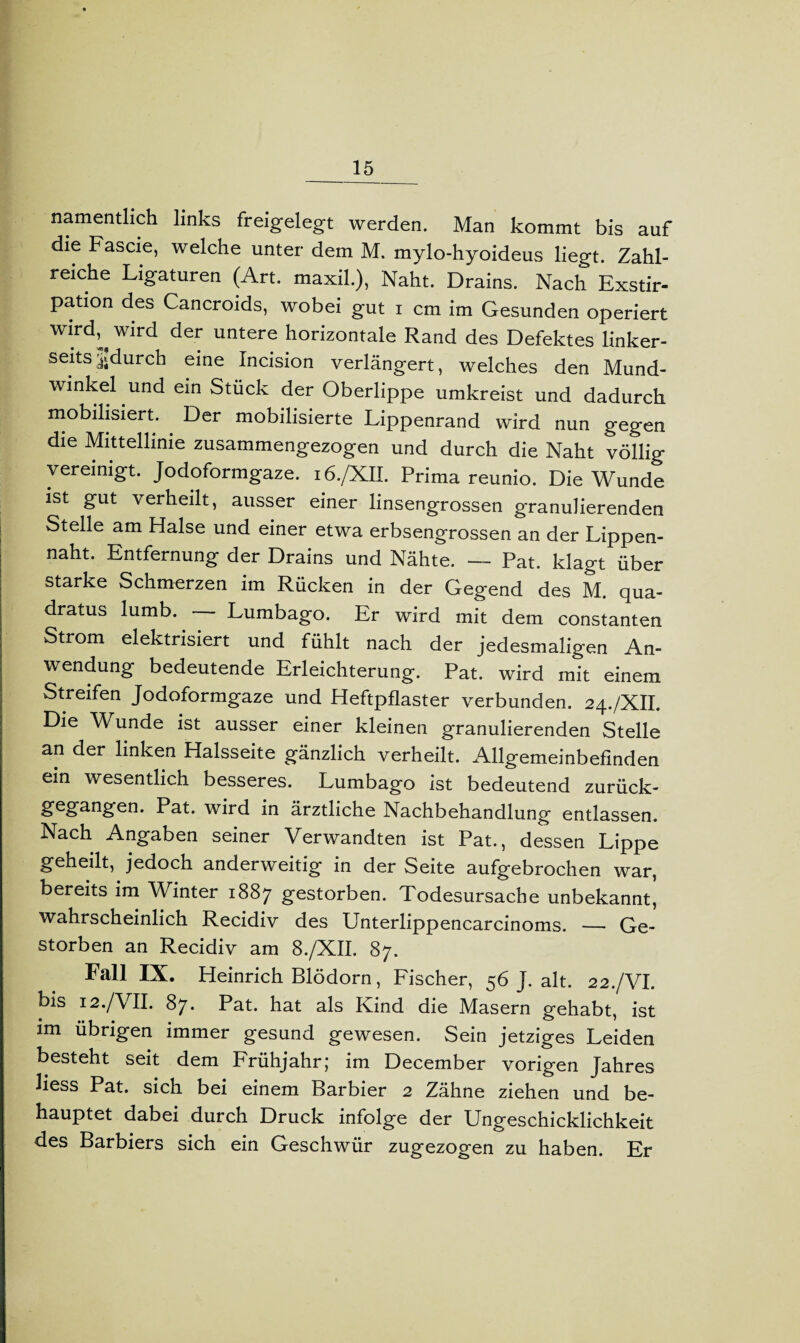 namentlich links freigelegt werden. Man kommt bis auf die Fascie, welche unter dem M. mylo-hyoideus liegt. Zahl¬ reiche Ligaturen (Art. maxil.), Naht. Drains. Nach Exstir¬ pation des Cancroids, wobei gut i cm im Gesunden operiert wird^wird der untere horizontale Rand des Defektes linker¬ seits jjgdurch eine Incision verlängert, welches den Mund- winkel und ein Stück der Oberlippe umkreist und dadurch mobilisiert. Der mobilisierte Lippenrand wird nun gegen die Mittellinie zusammengezogen und durch die Naht völlig vereinigt. Jodoformgaze. 16./XII. Prima reunio. Die Wunde ist gut verheilt, ausser einer linsengrossen granulierenden Stelle am Halse und einer etwa erbsengrossen an der Lippen¬ naht. Entfernung der Drains und Nähte. — Pat. klagt über starke Schmerzen im Rücken in der Gegend des M. qua- dratus lumb. Lumbago. Er wird mit dem constanten Strom elektrisiert und fühlt nach der jedesmaligen An¬ wendung bedeutende Erleichterung. Pat. wird mit einem Streifen Jodoformgaze und Heftpflaster verbunden. 24./XII. Die Wunde ist ausser einer kleinen granulierenden Stelle an der linken Halsseite gänzlich verheilt. Allgemeinbefinden ein wesentlich besseres. Lumbago ist bedeutend zurück¬ gegangen. Pat. wird in ärztliche Nachbehandlung entlassen. Nach Angaben seiner Verwandten ist Pat., dessen Lippe geheilt, jedoch anderweitig in der Seite aufgebrochen war, bereits im Winter 1887 gestorben. Todesursache unbekannt, wahrscheinlich Recidiv des Unterlippencarcinoms. — Ge¬ storben an Recidiv am 8./XII. 87. Fall IX. Heinrich Blödorn, Fischer, 56 J. alt. 22./VI. bis 12./VII. 87* Pat. hat als Kind die Masern gehabt, ist im übrigen immer gesund gewesen. Sein jetziges Leiden besteht seit dem Frühjahr; im December vorigen Jahres liess Pat. sich bei einem Barbier 2 Zähne ziehen und be¬ hauptet dabei durch Druck infolge der Ungeschicklichkeit des Barbiers sich ein Geschwür zugezogen zu haben. Er