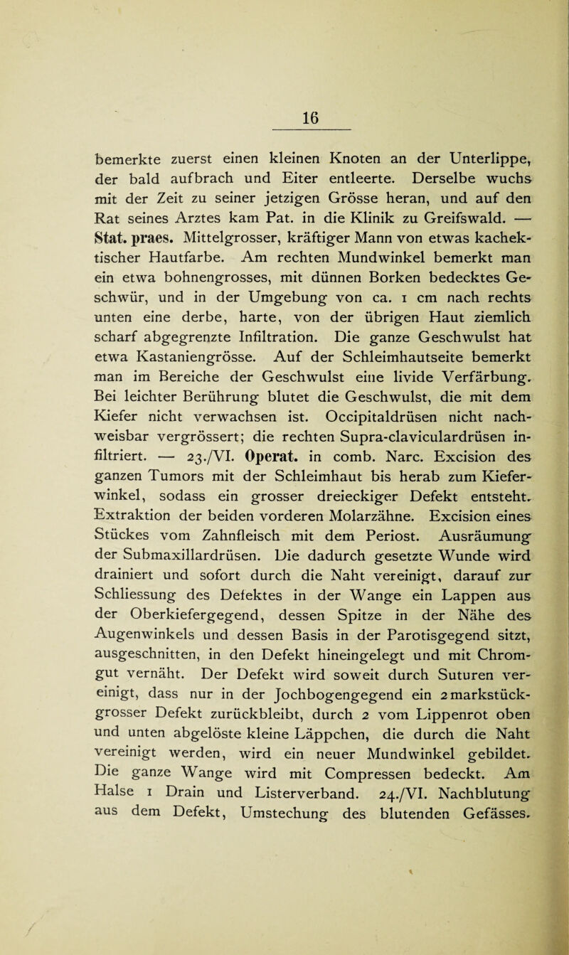 bemerkte zuerst einen kleinen Knoten an der Unterlippe, der bald aufbrach und Eiter entleerte. Derselbe wuchs mit der Zeit zu seiner jetzigen Grösse heran, und auf den Rat seines Arztes kam Pat. in die Klinik zu Greifswald. — Stat. praes. Mittelgrosser, kräftiger Mann von etwas kachek- tischer Hautfarbe. Am rechten Mundwinkel bemerkt man ein etwa bohnengrosses, mit dünnen Borken bedecktes Ge¬ schwür, und in der Umgebung von ca. i cm nach rechts unten eine derbe, harte, von der übrigen Haut ziemlich scharf abgegrenzte Infdtration. Die ganze Geschwulst hat etwa Kastaniengrösse. Auf der Schleimhautseite bemerkt man im Bereiche der Geschwulst eine livide Verfärbung. Bei leichter Berührung blutet die Geschwulst, die mit dem Kiefer nicht verwachsen ist. Occipitaldrüsen nicht nach¬ weisbar vergrössert; die rechten Supra-claviculardrüsen in¬ filtriert. — 23./VI. Operat. in comb. Narc. Excision des ganzen Tumors mit der Schleimhaut bis herab zum Kiefer¬ winkel, sodass ein grosser dreieckiger Defekt entsteht. Extraktion der beiden vorderen Molarzähne. Excision eines Stückes vom Zahnfleisch mit dem Periost. Ausräumung der Submaxillardrüsen. Die dadurch gesetzte Wunde wird drainiert und sofort durch die Naht vereinigt, darauf zur Schliessung des Defektes in der Wange ein Lappen aus der Oberkiefergegend, dessen Spitze in der Nähe des Augenwinkels und dessen Basis in der Parotisgegend sitzt, ausgeschnitten, in den Defekt hineingelegt und mit Chrom¬ gut vernäht. Der Defekt wird soweit durch Suturen ver¬ einigt, dass nur in der Jochbogengegend ein 2 markstück¬ grosser Defekt zurückbleibt, durch 2 vom Lippenrot oben und unten abgelöste kleine Läppchen, die durch die Naht vereinigt werden, wird ein neuer Mundwinkel gebildet. Die ganze Wange wird mit Compressen bedeckt. Am Halse 1 Drain und Listerverband. 24./VI. Nachblutung aus dem Defekt, Umstechung des blutenden Gefässes. *