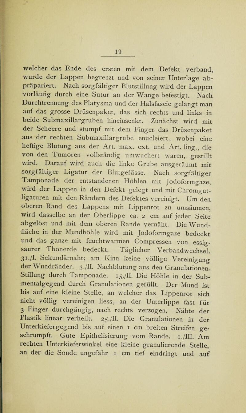 welcher das Ende des ersten mit dem Defekt verband, wurde der Lappen begrenzt und von seiner Unterlage ab¬ präpariert. Nach sorgfältiger Blutstillung wird der Lappen vorläufig durch eine Sutur an der Wange befestigt. Nach Durchtrennung des Platysma und der Halsfascie gelangt man auf das grosse Drüsenpaket, das sich rechts und links in beide Submaxillargruben hineinsenkt. Zunächst wird mit der Scheere und stumpf mit dem Finger das Drüsenpaket aus der rechten Submaxillargrube enucleiert, wobei eine heftige Blutung aus der Art. max. ext. und Art. ling., die von den Tumoren vollständig umwuchert waren, gestillt wird. Darauf wird auch die linke Grube ausgeräumt mit sorgfältiger Ligatur der Blutgefässe. Nach sorgfältiger Tamponade der entstandenen Höhlen mit Jodoformgaze, wird der Lappen in den Defekt gelegt und mit Chromgut¬ ligaturen mit den Rändern des Defektes vereinigt. Um den oberen Rand des Lappens mit Lippenrot zu umsäumen, wird dasselbe an der Oberlippe ca. 2 cm auf jeder Seite abgelöst und mit dem oberen Rande vernäht. Die Wund¬ fläche in der Mundhöhle wird mit Jodoformgaze bedeckt und das ganze mit feuchtwarmen Compressen von essig¬ saurer Thonerde bedeckt. Täglicher Verbandwechsel. 31./I. Sekundärnaht; am Kinn keine völlige Vereinigung der Wundränder. 3./II. Nachblutung aus den Granulationen. Stillung durch Tamponade. 15./II. Die Höhle in der Sub¬ mentalgegend durch Granulationen gefüllt. Der Mund ist bis auf eine kleine Stelle, an welcher das Lippenrot sich nicht völlig vereinigen liess, an der Unterlippe fast für 3 Finger durchgängig, nach rechts verzogen. Nähte der Plastik linear verheilt. 25./II. Die Granulationen in der Unterkiefergegend bis auf einen 1 cm breiten Streifen ge¬ schrumpft. Gute Epithelisierung vom Rande. 1 ./III. Am rechten Unterkieferwinkel eine kleine granulierende Stelle, an der die Sonde ungefähr 1 cm tief eindringt und auf