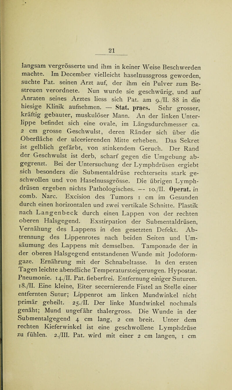 langsam vergrösserte und ihm in keiner Weise Beschwerden machte. Im December vielleicht haselnussgross geworden, suchte Pat. seinen Arzt auf, der ihm ein Pulver zum Be¬ streuen verordnete. Nun wurde sie geschwürig, und auf Anraten seines Arztes liess sich Pat. am 9./II. 88 in die hiesige Klinik aufnehmen. — Stat. praes. Sehr grosser, kräftig gebauter, muskulöser Mann. An der linken Unter- lippe befindet sich eine ovale, im Längsdurchmesser ca. 2 cm grosse Geschwulst, deren Ränder sich über die Oberfläche der ulcerierenden Mitte erheben. Das Sekret I gelblich gefärbt, von stinkendem Geruch. Der Rand I der Geschwulst ist derb, scharf gegen die Umgebung ab- I gegrenzt. Bei der Untersuchung der Lymphdrüsen ergiebt sich besonders die Submentaldrüse rechterseits stark ge- schwollen und von Haselnussgrösse. Die übrigen Lymph- I drüsen ergeben nichts Pathologisches. — 10./II. Operat. in comb. Narc. Excision des Tumors 1 cm im Gesunden durch einen horizontalen und zwei vertikale Schnitte. Plastik nach Langenbeck durch einen Lappen von der rechten oberen Halsgegend. Exstirpation der Submentaldrüsen, Vernähung des Lappens in den gesetzten Defekt. Ab¬ trennung des Lippenrotes nach beiden Seiten und Um¬ säumung des Lappens mit demselben. Tamponade der in der oberen Halsgegend entstandenen Wunde mit Jodoform¬ gaze. Ernährung mit der Schnabeltasse. In den ersten Tagen leichte abendliche Temperatursteigerungen. Hypostat. Pneumonie. 14./II. Pat. fieberfrei. Entfernung einiger Suturen. 18./II. Eine kleine, Eiter secernierende Fistel an Stelle einer entfernten Sutur; Lippenrot am linken Mundwinkel nicht I primär geheilt. 25./II. Der linke Mundwinkel nochmals I genäht; Mund ungefähr thalergross. Die Wunde in der Submentalgegend 4 cm lang, 2 cm breit. Unter dem rechten Kieferwinkel ist eine geschwollene Lymphdrüse zu fühlen. 2./III. Pat. wird mit einer 2 cm langen, 1 cm