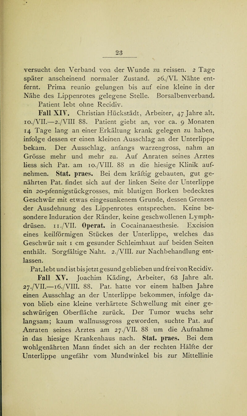 versucht den Verband von der Wunde zu reissen. 2 Tage später anscheinend normaler Zustand. 26./VI. Nähte ent¬ fernt. Prima reunio gelungen bis auf eine kleine in der Nähe des Lippenrotes gelegene Stelle. Borsalbenverband. Patient lebt ohne Recidiv. Fall XFV. Christian Hückstädt, Arbeiter, 47 Jahre alt. 10./VII.—2./VIII 88. Patient giebt an, vor ca. 9 Monaten 14 Tage lang an einer Erkältung krank gelegen zu haben, infolge dessen er einen kleinen Ausschlag an der Unterlippe bekam. Der Ausschlag, anfangs warzengross, nahm an Grösse mehr und mehr zu. Auf Anraten seines Arztes liess sich Pat. am 10./VIII. 88 m die hiesige Klinik auf¬ nehmen. Stat. praes. Bei dem kräftig gebauten, gut ge¬ nährten Pat. findet sich auf der linken Seite der Unterlippe ein 20-pfennigstückgrosses, mit blutigen Borken bedecktes Geschwür mit etwas eingesunkenem Grunde, dessen Grenzen der Ausdehnung des Lippenrotes entsprechen. Keine be¬ sondere Induration der Ränder, keine geschwollenen Lymph- drüsen. n./VII. Operat. in Cocainanaesthesie. Excision eines keilförmigen Stückes der Unterlippe, welches das Geschwür mit 1 cm gesunder Schleimhaut auf beiden Seiten enthält. Sorgfältige Naht. 2./VIII. zur Nachbehandlung ent¬ lassen. Pat. lebt und ist bis jetzt gesund g eblieben und frei von Recidiv. Fall XV. Joachim Käding, Arbeiter, 63 Jahre alt. 27./VII.— 16./VIII. 88. Pat. hatte vor einem halben Jahre einen Ausschlag an der Unterlippe bekommen, infolge da¬ von blieb eine kleine verhärtete Schwellung mit einer ge¬ schwungen Oberfläche zurück. Der Tumor wuchs sehr langsam; kaum wallnussgross geworden, suchte Pat. auf Anraten seines Arztes am 27./VII. 88 um die Aufnahme in das hiesige Krankenhaus nach. Stat. praes. Bei dem wohlgenährten Mann findet sich an der rechten Hälfte der Unterlippe ungefähr vom Mundwinkel bis zur Mittellinie