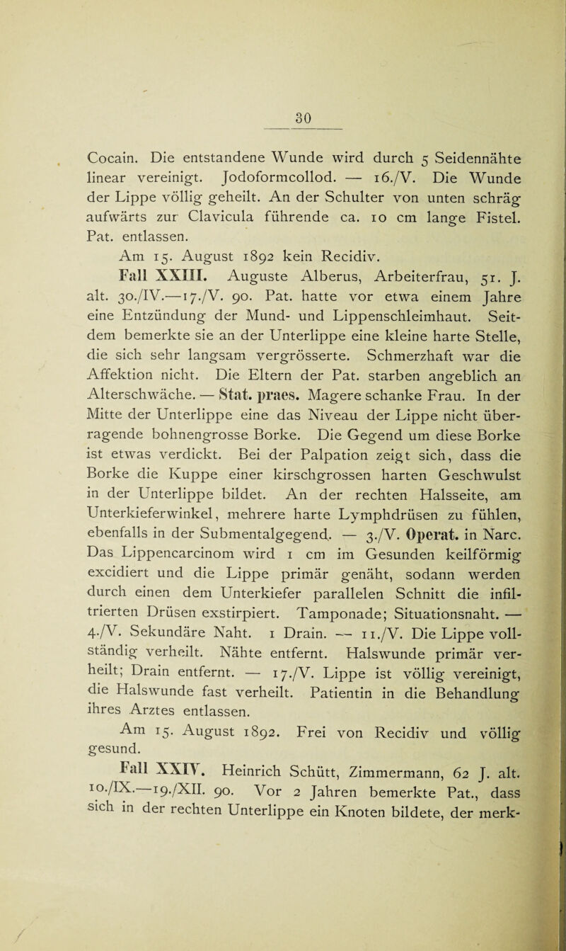 Cocain. Die entstandene Wunde wird durch 5 Seidennähte linear vereinigt. Jodoformcollod. — 16./V. Die Wunde der Lippe völlig geheilt. An der Schulter von unten schräg aufwärts zur Clavicula führende ca. 10 cm lange Fistel. Pat. entlassen. Am 15. August 1892 kein Recidiv. Fall XXIII. Auguste Alberus, Arbeiterfrau, 51. J. alt. 30./IV.— 17./V. 90. Pat. hatte vor etwa einem Jahre eine Entzündung der Mund- und Lippenschleimhaut. Seit¬ dem bemerkte sie an der Unterlippe eine kleine harte Stelle, die sich sehr langsam vergrösserte. Schmerzhaft war die Affektion nicht. Die Eltern der Pat. starben angeblich an Alterschwäche. — Stat. praes. Magere schanke Frau. In der Mitte der Unterlippe eine das Niveau der Lippe nicht über¬ ragende bohnengrosse Borke. Die Gegend um diese Borke ist etwas verdickt. Bei der Palpation zeigt sich, dass die Borke die Kuppe einer kirschgrossen harten Geschwulst in der Unterlippe bildet. An der rechten Halsseite, am Unterkieferwinkel, mehrere harte Lymphdrüsen zu fühlen, ebenfalls in der Submentalgegend. — 3./V. Operat. in Narc. Das Lippencarcinom wird 1 cm im Gesunden keilförmig excidiert und die Lippe primär genäht, sodann werden durch einen dem Unterkiefer parallelen Schnitt die infil¬ trierten Drüsen exstirpiert. Tamponade; Situationsnaht. — 4-/V. Sekundäre Naht. 1 Drain. — 11./V. Die Lippe voll¬ ständig verheilt. Nähte entfernt. Halswunde primär ver¬ heilt; Drain entfernt. — 17./V. Lippe ist völlig vereinigt, die Halswunde fast verheilt. Patientin in die Behandlung ihres Arztes entlassen. Am 15. August 1892. Frei von Recidiv und völlig gesund. lall XXIY. Heinrich Schütt, Zimmermann, 62 J. alt. 10./IX. 19./XII. 90. Vor 2 Jahren bemerkte Pat., dass sicn in der rechten Unterlippe ein Knoten bildete, der merk-