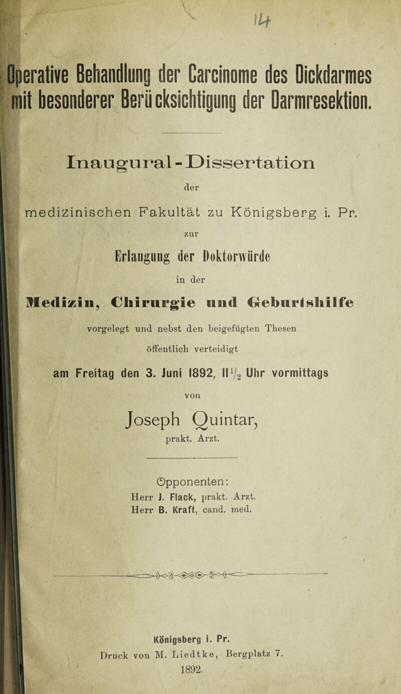 Operative Behandlung der Carcinome des Dickdarmes mit besonderer Berücksichtigung der Darmresektion. Inaugural - Dissertation der medizinischen Fakultät zu Königsberg i. Pr. zur Erlangung der Doktorwürde in der Medizin, Chirurgie und Geburtshilfe vorgelegt und nebst den beigefügten Thesen öffentlich verteidigt am Freitag den 3. Juni 1892, II% Uhr vormittags von Joseph Quintar, prakt. Arzt. Opponenten: Herr J. Flack, prakt. Arzt. Herr B. Kraft, cand. med. i Königsberg i. Pr. Druck von M. Liedtke, Bergplatz 7. 1892.