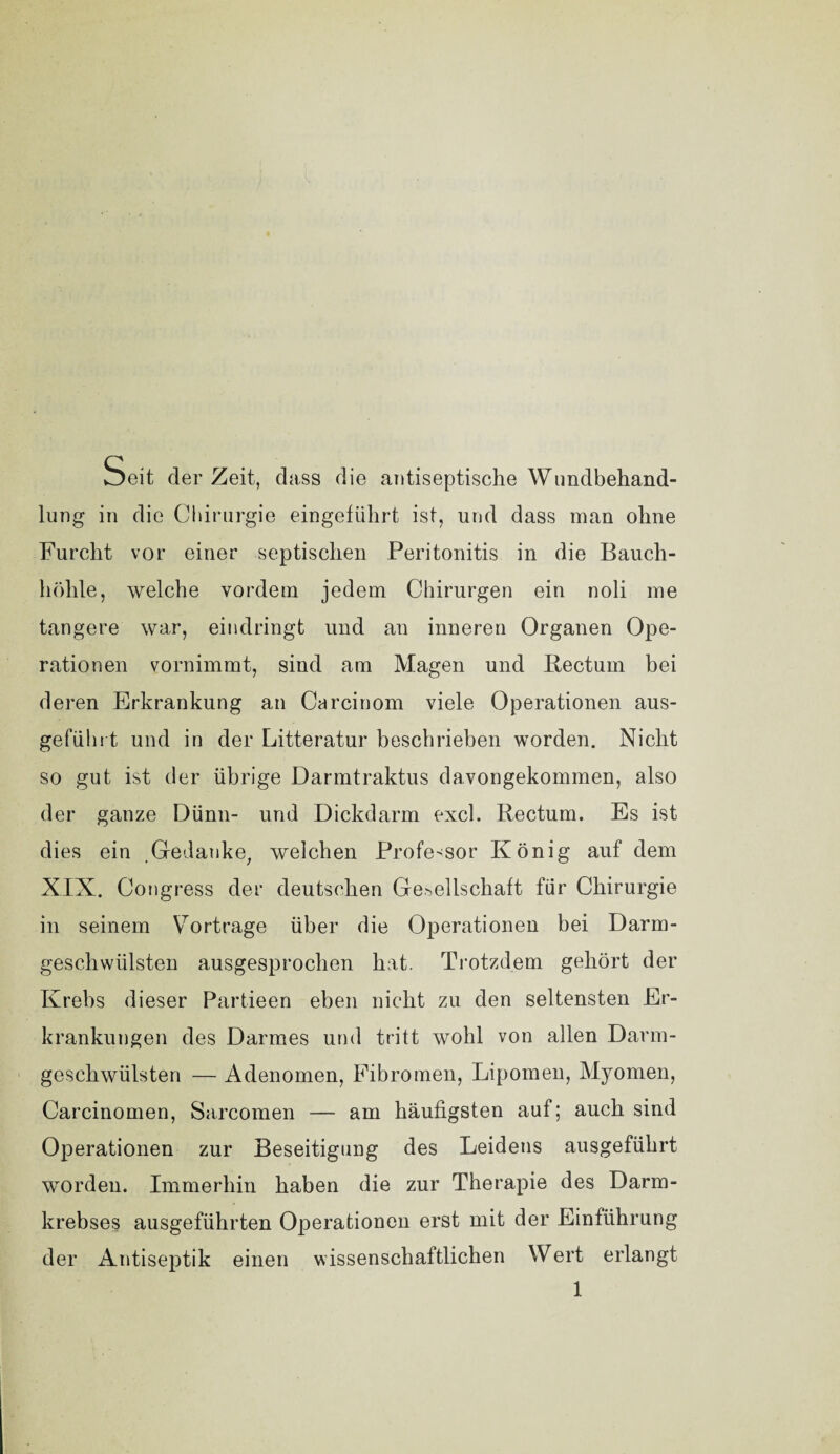 Seit derZeit, dass die antiseptische Wundbehand¬ lung in die Chirurgie eingefiilirt ist, und dass man ohne Furcht vor einer septischen Peritonitis in die Bauch¬ höhle, welche vordem jedem Chirurgen ein noli me tangere war, eindringt und an inneren Organen Ope¬ rationen vornimmt, sind am Magen und Rectum bei deren Erkrankung an Carcinom viele Operationen aus¬ geführt und in der Litteratur beschrieben worden. Nicht so gut ist der übrige Darmtraktus davongekommen, also der ganze Dünn- und Dickdarm excl. Rectum. Es ist dies ein .Gedanke, welchen Professor König auf dem XIX. Congress der deutschen Gesellschaft für Chirurgie in seinem VTortrage über die Operationen bei Darm¬ geschwülsten ausgesprochen hat. Trotzdem gehört der Krebs dieser Partieen eben nicht zu den seltensten Er¬ krankungen des Darmes und tritt wohl von allen Darm¬ geschwülsten — Adenomen, Fibromen, Lipomen, Myomen, Carcinomen, Sarcomen — am häufigsten auf; auch sind Operationen zur Beseitigung des Leidens ausgeführt worden. Immerhin haben die zur Therapie des Darm¬ krebses ausgeführten Operationen erst mit der Einführung der Antiseptik einen wissenschaftlichen Wert erlangt