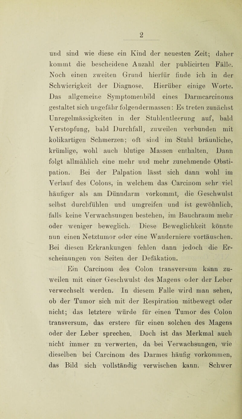 und sind wie diese ein Kind der neuesten Zeit; daher kommt die bescheidene Anzahl der publicirten Fälle. Noch einen zweiten Grund hierfür finde ich in der Schwierigkeit der Diagnose. Hierüber einige Worte. Das allgemeine Symptomenbild eines Darmcarcinoms gestaltet sich ungefähr folgendermassen : Es treten zunächst Unregelmässigkeiten in der Stuhlentleerung auf, bald Verstopfung, bald Durchfall, zuweilen verbunden mit kolikartigen Schmerzen; oft sind im Stubl bräunliche, krümlige, wohl auch blutige Massen enthalten. Dann folgt allmählich eine mehr und mehr zunehmende Obsti¬ pation. Bei der Palpation lässt sich dann wohl im Verlauf des Colons, in welchem das Carcinom sehr viel häufiger als am Dünndarm vorkommt, die Geschwulst selbst durchfühlen und umgreifen und ist gewöhnlich, falls keine Verwachsungen bestehen, im Bauchraum mehr oder weniger beweglich. Diese Beweglichkeit könnte nun einen Netztumor oder eine Wanderniere vortäuschen. Bei diesen Erkrankungen fehlen dann jedoch die Er¬ scheinungen von Seiten der Defäkation. Ein Carcinom des Colon transversum kann zu¬ weilen mit einer Geschwulst des Magens oder der Leber verwechselt werden. In diesem Falle wird man sehen, ob der Tumor sich mit der Respiration mitbewegt oder nicht; das letztere würde für einen Tumor des Colon transversum, das erstere für einen solchen des Magens oder der Leber sprechen. Doch ist das Merkmal auch nicht immer zu verwerten, da bei Verwachsungen, wie dieselben bei Carcinom des Darmes häufig Vorkommen, das Bild sich vollständig verwischen kann. Schwer