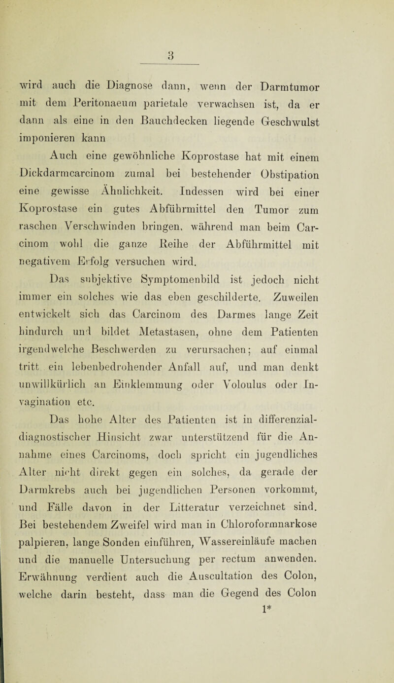 _3_ wird auch die Diagnose dann, wenn der Darmtumor mit dem Peritonaeum parietale verwachsen ist, da er dann als eine in den Bauchdecken liegende Geschwulst imponieren kann Auch eine gewöhnliche Koprostase hat mit einem Dickdarmcarcinom zumal hei bestehender Obstipation eine gewisse Ähnlichkeit. Indessen wird bei einer Koprostase ein gutes Abführmittel den Tumor zum raschen Verschwinden bringen, während man beim Car- cinom wohl die ganze Beihe der Abführmittel mit negativem Erfolg versuchen wird. Das subjektive Symptomenbild ist jedoch nicht immer ein solches wie das eben geschilderte. Zuweilen entwickelt sich das Carcinom des Darmes lange Zeit hindurch und bildet Metastasen, ohne dem Patienten irgendwelche Beschwerden zu verursachen; auf einmal tritt ein lebenbedrohender Anfall auf, und man denkt unwillkürlich an Einklemmung oder Voloulus oder In- vagination etc. Das hohe Alter des Patienten ist in differenzial¬ diagnostischer Hinsicht zwar unterstützend für die An¬ nahme eines Carcinoms, doch spricht ein jugendliches Alter nffht direkt gegen ein solches, da gerade der Darmkrebs auch bei jugendlichen Personen vorkommt, und Fälle davon in der Litteratur verzeichnet sind. Bei bestehendem Zweifel wird man in Chloroformnarkose palpieren, lange Sonden einführen, Wassereinläufe machen und die manuelle Untersuchung per rectum anwenden. Erwähnung verdient auch die Auscultation des Colon, welche darin besteht, dass man die Gegend des Colon 1*