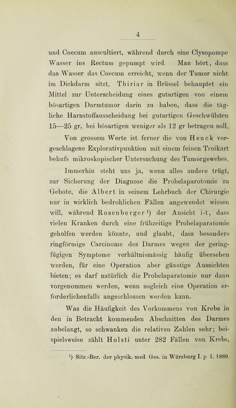 und Coecum auscultiert, während durch eine Clysopompe Wasser ins Rectum gepumpt wird. Man hört, dass das Wasser das Coecum erreicht, wenn der Tumor nicht im Dickdarm sitzt. Thiriar in Brüssel behauptet ein Mittel zur Unterscheidung eines gutartigen von einem bösartigen Darmtumor darin zu haben, dass die täg¬ liche Harnstoflausscheidung bei gutartigen Geschwülsten 15—25 gr, bei bösartigen weniger als 12 gr betragen soll. Von grossem Werte ist ferner die von Heuck vor¬ geschlagene Explorativpunktion mit einem feinen Troikart behufs mikroskopischer Untersuchung des Tumorgewebes. Immerhin steht uns ja, wenn alles andere trügt, zur Sicherung der Diagnose die Probelaparotomie zu Gebote, die Albert in seinem Lehrbuch der Chirurgie nur in wirklich bedrohlichen Fällen angewendet wissen will, während Rosenberger1) der Ansicht i>t, dass vielen Kranken durch eine frühzeitige Probelaparatomie geholfen werden könnte, und glaubt, dass besonders ringförmige Carcinome des Darmes wegen der gering¬ fügigen Symptome verhältnismässig häufig übersehen werden, für eine Operation aber günstige Aussichten bieten; es darf natürlich die Probelaparatomie nur dann vorgenommen werden, wenn sogleich eine Operation er¬ forderlichenfalls angeschlossen werden kann. Was die Häufigkeit des Vorkommens von Krebs in den in Betracht kommenden Abschnitten des Darmes anbelangt, so schwanken die relativen Zahlen sehr; bei¬ spielsweise zählt Holsti unter 282 Fällen von Krebs, x) Sitz.-Ber. der physik. med Gres. in Würzburg Lp 1. 1889.