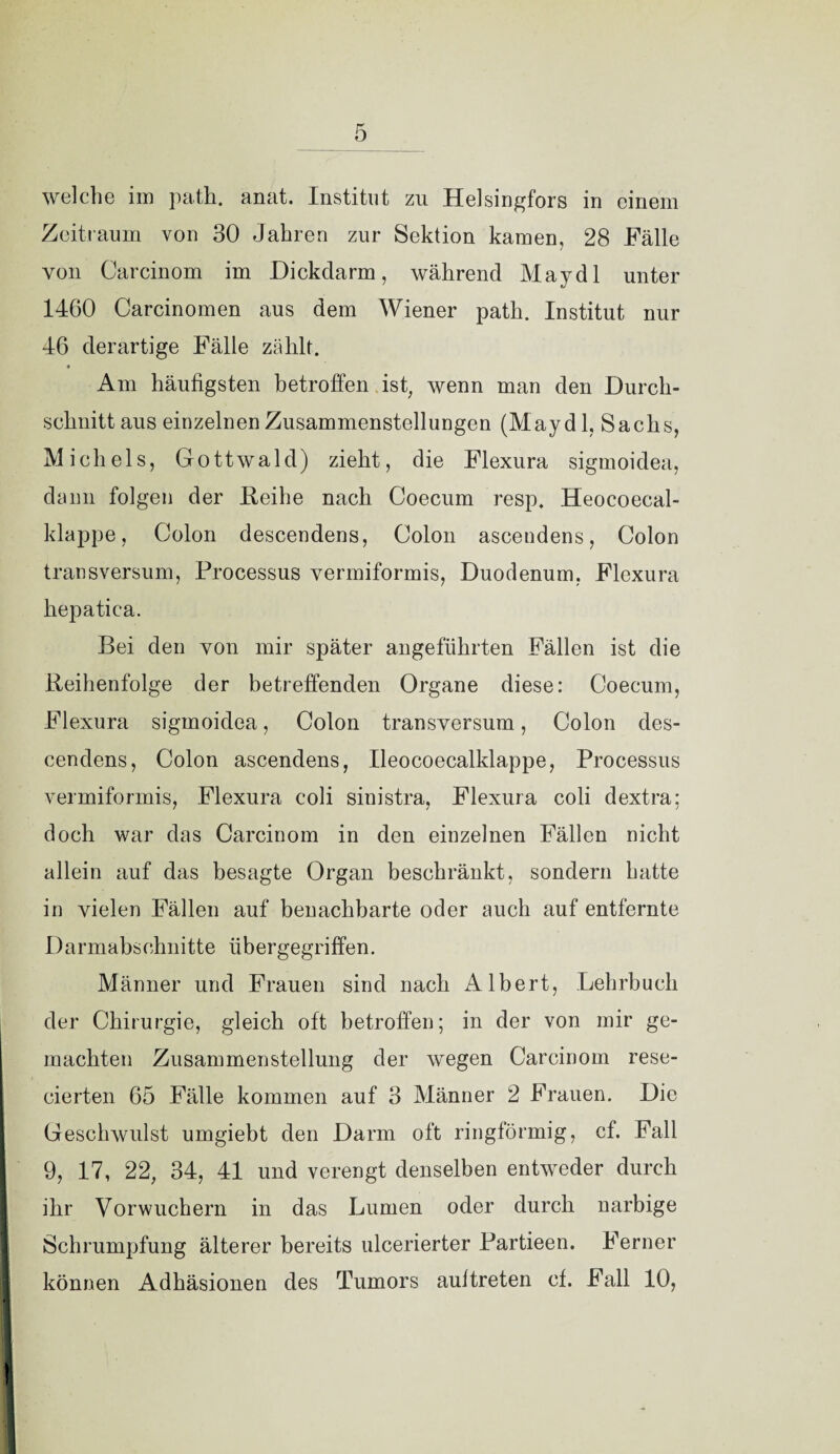 welche im path. anat. Institut zu Helsingfors in einem Zeitraum von 30 Jahren zur Sektion kamen, 28 Fälle von Carcinom im Dickdarm, während May dl unter 1460 Carcinomen aus dem Wiener path. Institut nur 46 derartige Fälle zählt. Am häufigsten betroffen ist, wenn man den Durch¬ schnitt aus einzelnen Zusammenstellungen (May dl, Sachs, Michels, Gottwald) zieht, die Flexura sigmoidea, dann folgen der Reihe nach Coecum resp. Heocoecal- klappe, Colon descendens, Colon ascendens, Colon transversum, Processus vermiformis, Duodenum, Flexura hepatica. Bei den von mir später angeführten Fällen ist die Reihenfolge der betreffenden Organe diese: Coecum, Flexura sigmoidea, Colon transversum, Colon des¬ cendens, Colon ascendens, Ileocoecalklappe, Processus vermiformis, Flexura coli sinistra, Flexura coli dextra; doch war das Carcinom in den einzelnen Fällen nicht allein auf das besagte Organ beschränkt, sondern hatte in vielen Fällen auf benachbarte oder auch auf entfernte Darmabschnitte übergegriffen. Männer und Frauen sind nach Albert, Lehrbuch der Chirurgie, gleich oft betroffen; in der von mir ge¬ machten Zusammenstellung der wegen Carcinom rese- cierten 65 Fälle kommen auf 3 Männer 2 Frauen. Die Geschwulst umgiebt den Darm oft ringförmig, cf. Fall 9, 17, 22, 34, 41 und verengt denselben entweder durch ihr Vorwuchern in das Lumen oder durch narbige Schrumpfung älterer bereits ulcerierter Partieen. Ferner können Adhäsionen des Tumors aultreten cf. Fall 10,
