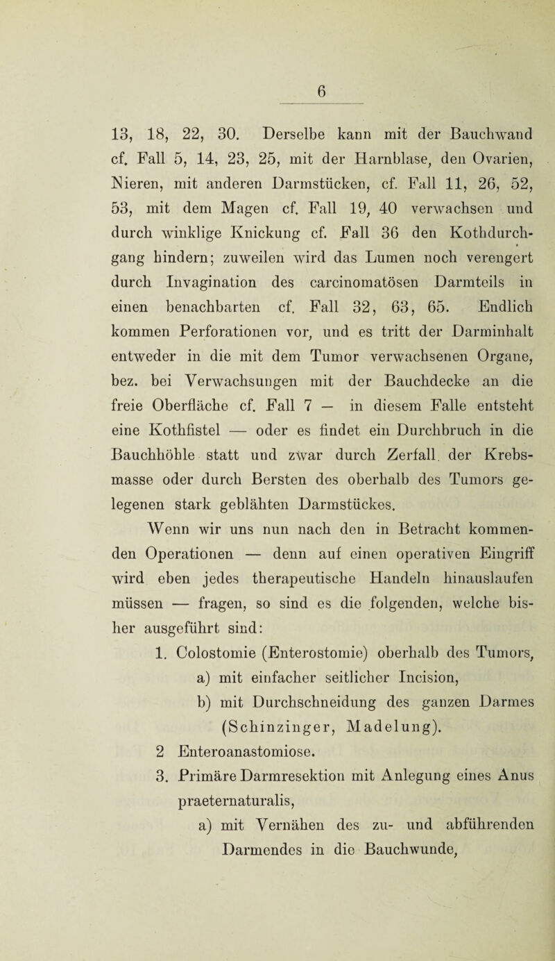 13, 18, 22, 30. Derselbe kann mit der Bauchwand cf, Fall 5, 14, 23, 25, mit der Harnblase, den Ovarien, Nieren, mit anderen Darmstücken, cf. Fall 11, 26, 52, 53, mit dem Magen cf. Fall 19, 40 verwachsen und durch winklige Knickung cf. Fall 36 den Kothdurch- • gang hindern; zuweilen wird das Lumen noch verengert durch Invagination des carcinomatösen Darmteils in einen benachbarten cf. Fall 32, 63, 65. Endlich kommen Perforationen vor, und es tritt der Darminhalt entweder in die mit dem Tumor verwachsenen Organe, bez. bei Verwachsungen mit der Bauchdecke an die freie Oberfläche cf. Fall 7 — in diesem Falle entsteht eine Kothfistel — oder es findet ein Durchbruch in die Bauchhöhle statt und zwar durch Zerfall, der Krebs¬ masse oder durch Bersten des oberhalb des Tumors ge¬ legenen stark geblähten Darmstückes. Wenn wir uns nun nach den in Betracht kommen¬ den Operationen — denn auf einen operativen Eingriff wird eben jedes therapeutische Handeln hinauslaufen müssen — fragen, so sind es die folgenden, welche bis¬ her ausgeführt sind: 1. Colostomie (Enterostomie) oberhalb des Tumors, a) mit einfacher seitlicher Incision, b) mit Durchschneidung des ganzen Darmes (Schinzinger, Madelung). 2 Enteroanastomiose. 3. Primäre Darmresektion mit Anlegung eines Anus praeternaturalis, a) mit Vernähen des zu- und abführenden Darmendes in die Bauchwunde,
