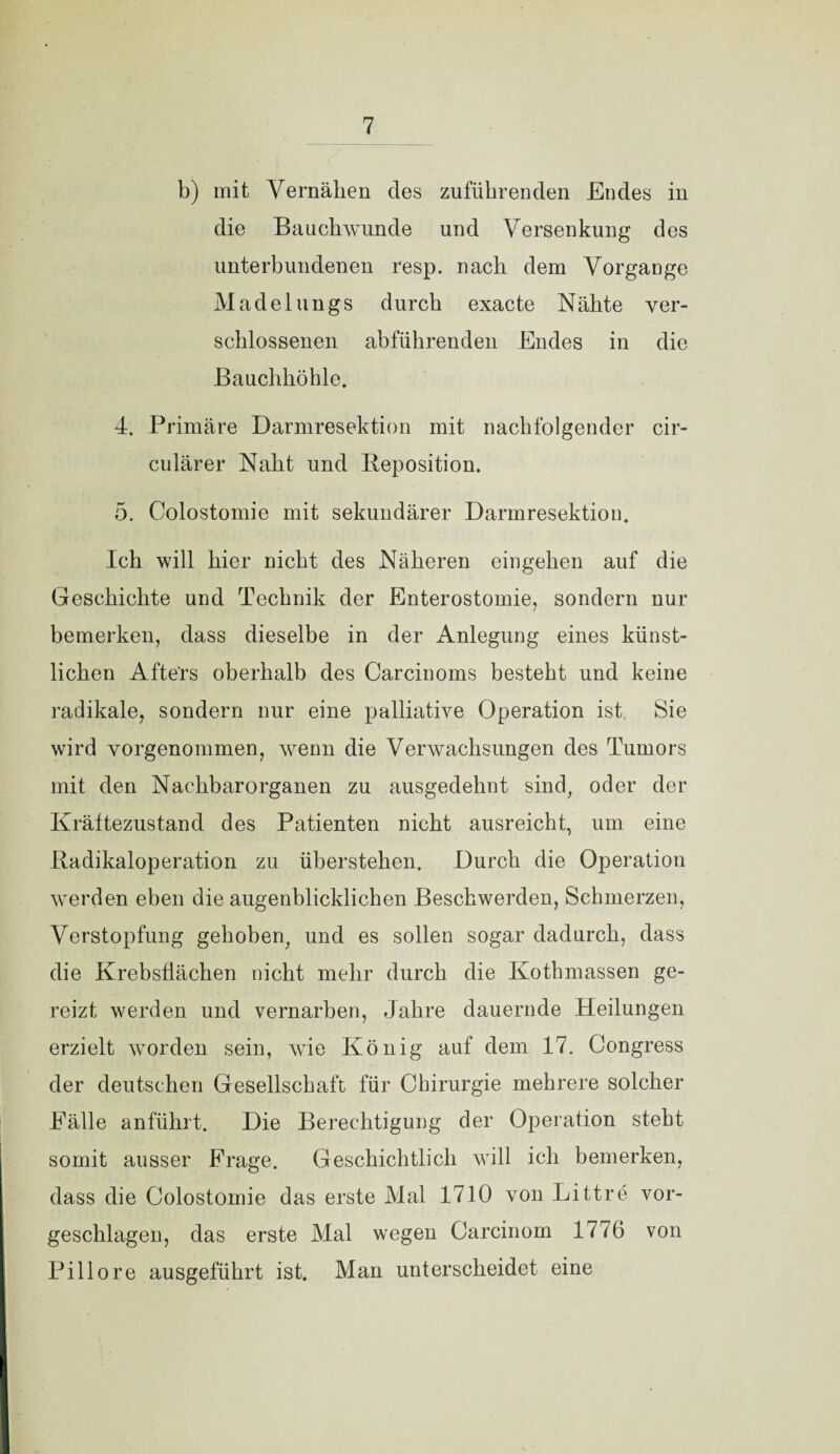 b) mit Vernähen des zuführenden Endes in die Bauch wunde und Versenkung des unterbundenen resp. nach dem Vorgänge Madelungs durch exacte Nähte ver¬ schlossenen abführenden Endes in die Bauchhöhle. 4. Primäre Darmresektion mit nachfolgender cir- culärer Naht und Reposition. 5. Colostomie mit sekundärer Darmresektion. Ich will hier nicht des Näheren eingehen auf die Geschichte und Technik der Enterostomie, sondern nur bemerken, dass dieselbe in der Anlegung eines künst¬ lichen Afters oberhalb des Carcinoms besteht und keine radikale, sondern nur eine palliative Operation ist Sie wird vorgenommen, wenn die Verwachsungen des Tumors mit den Nachbarorganen zu ausgedehnt sind, oder der Kräftezustand des Patienten nicht ausreicht, um eine Radikaloperation zu überstehen. Durch die Operation werden eben die augenblicklichen Beschwerden, Schmerzen, Verstopfung gehoben, und es sollen sogar dadurch, dass die Krebsflächen nicht mehr durch die Kotbmassen ge¬ reizt werden und vernarben, Jahre dauernde Heilungen erzielt worden sein, wie König auf dem 17. Congress der deutschen Gesellschaft für Chirurgie mehrere solcher Fälle anführt. Die Berechtigung der Operation steht somit ausser Frage. Geschichtlich will ich bemerken, dass die Colostomie das erste Mal 1710 von Bittre vor¬ geschlagen, das erste Mal wegen Carcinom 1776 von Piliore ausgeführt ist. Man unterscheidet eine