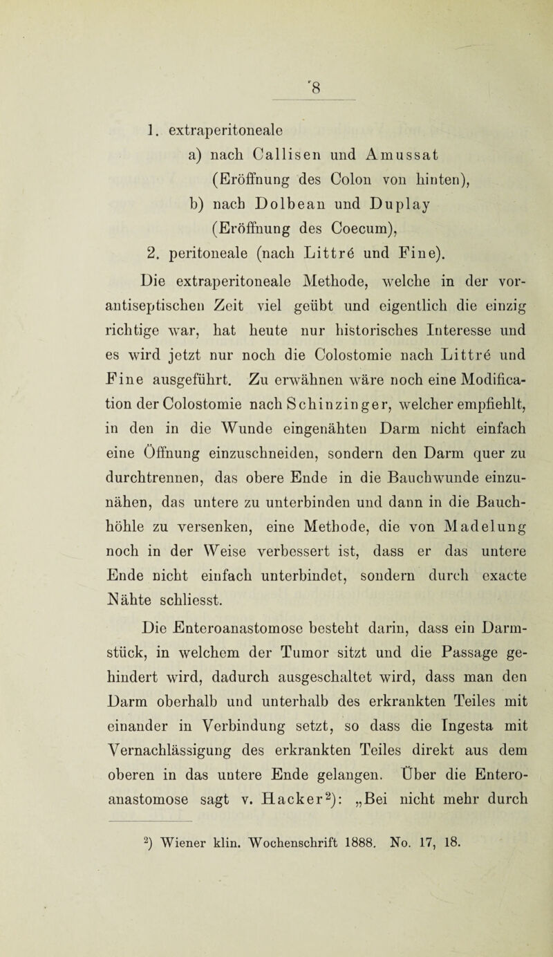 r8 1. extraperitoneale a) nach Callisen und Amussat (Eröffnung des Colon von hinten), b) nach Dolbean und Duplay (Eröffnung des Coecum), 2. peritoneale (nach Littrö und Fine). Die extraperitoneale Methode, welche in der vor¬ antiseptischen Zeit viel geübt und eigentlich die einzig richtige war, hat heute nur historisches Interesse und es wird jetzt nur noch die Colostomie nach Littre und Fine ausgeführt. Zu erwähnen wäre noch eine Modifica- tion der Colostomie nach Schinzin ger, welcher empfiehlt, in den in die Wunde eingenähten Darm nicht einfach eine Öffnung einzuschneiden, sondern den Darm quer zu durchtrennen, das obere Ende in die Bauchwunde einzu¬ nähen, das untere zu unterbinden und dann in die Bauch¬ höhle zu versenken, eine Methode, die von Madelung noch in der Weise verbessert ist, dass er das untere Ende nicht einfach unterbindet, sondern durch exacte Nähte schliesst. Die Enteroanastomose besteht darin, dass ein Darm¬ stück, in welchem der Tumor sitzt und die Passage ge¬ hindert wird, dadurch ausgeschaltet wird, dass man den Darm oberhalb und unterhalb des erkrankten Teiles mit einander in Verbindung setzt, so dass die Ingesta. mit Vernachlässigung des erkrankten Teiles direkt aus dem oberen in das untere Ende gelangen. Über die Entero¬ anastomose sagt v. Hacker2): »Bei nicht mehr durch
