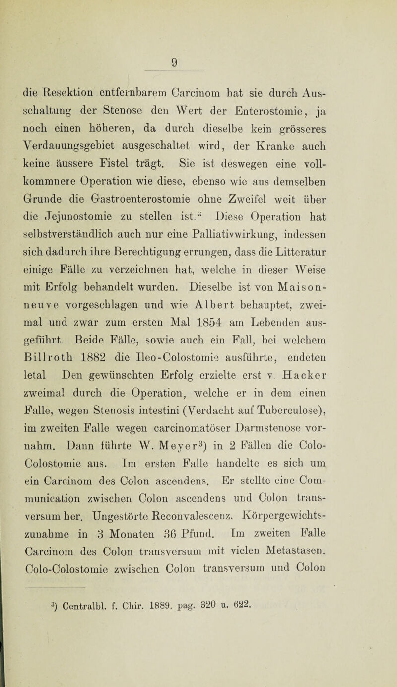 die Resektion entfernbarem Carciuom hat sie durch Aus¬ schaltung der Stenose den Wert der Enterostomie, ja noch einen höheren, da durch dieselbe kein grösseres Verdauungsgebiet ausgeschaltet wird, der Kranke auch keine äussere Fistel trägt. Sie ist deswegen eine voll- kommnere Operation wie diese, ebenso wie aus demselben Grunde die Gastroenterostomie ohne Zweifel weit über die Jejunostomie zu stellen ist.“ Diese Operation hat selbstverständlich auch nur eine Palliativwirkung, indessen sich dadurch ihre Berechtigung errungen, dass die Litteratur einige Fälle zu verzeichnen hat, welche in dieser Weise mit Erfolg behandelt wurden. Dieselbe ist von Maison- neuve vorgeschlagen und wie Albert behauptet, zwei¬ mal und zwar zum ersten Mal 1854 am Lebenden aus¬ geführt. Beide Fälle, sowie auch ein Fall, bei welchem Billroth 1882 die Ileo-Colostomie ausführte, endeten letal Den gewünschten Erfolg erzielte erst v. Hacker zweimal durch die Operation, welche er in dem einen Falle, wegen Stenosis intestini (Verdacht auf Tuberculose), im zweiten Falle wegen carcinomatöser Darmstenose vor¬ nahm. Dann führte W. Meyer3) in 2 Fällen die Colo- Colostomie aus. Im ersten Falle handelte es sich um ein Carcinom des Colon ascendens. Er stellte eine Com- munication zwischen Colon ascendens und Colon trans- versum her. Ungestörte Reconvalescenz. Körpergewichts¬ zunahme in 3 Monaten 36 Pfund. Im zweiten Falle Carcinom des Colon transversum mit vielen Metastasen. Colo-Colostomie zwischen Colon transversum und Colon 3) Centralbl. f. Chir. 1889. pag. 320 u. 622.