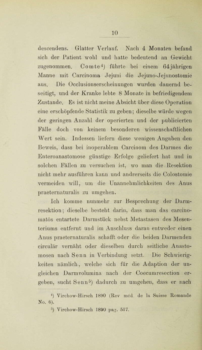 descendens. Glatter Verlauf. Nach 4 Monaten befand sich der Patient wohl und hatte bedeutend an Gewicht zugenommen. Comte4) führte bei einem 64jährigen Manne mit Carcinoma Jejuni die Jejuno-Jejunostomie aus. Die Occlusionserscheinungen wurden dauernd be¬ seitigt, und der Kranke lebte 8 Monate in befriedigendem Zustande. Es ist nicht meine Absicht über diese Operation eine erschöpfende Statistik zu geben; dieselbe würde wegen der geringen Anzahl der operierten und der publicierten Fälle doch von keinem besonderen wissenschaftlichen Wert sein. Indessen liefern diese wenigen Angaben den Beweis, dass bei inoperablem Carcinom des Darmes die Enteroanastomose günstige Erfolge geliefert hat und in solchen Fällen zu versuchen ist, wo man die Resektion nicht mehr ausführen kann und andrerseits die Colostomie vermeiden will, um die Unannehmlichkeiten des Anus praeternaturalis zu umgehen. Ich komme nunmehr zur Besprechung der Darm¬ resektion; dieselbe besteht darin, dass man das carcino- matös entartete Darmstück nebst Metastasen des Mesen¬ teriums entfernt und im Anschluss daran entweder einen Anus praeternaturalis schafft oder die beiden Darmenden circular vernäht oder dieselben durch seitliche Anasto- mosen nach Senn in Verbindung setzt. Die Schwierig¬ keiten nämlich, welche sich für die Adaption der un¬ gleichen Darmvolumina nach der Coecumresection er¬ geben, sucht Senn5) dadurch zu umgehen, dass er nach 4) Yircliow-Hirsch 1890 (Rev med, de la Suisse Romande No. 6). ö) Virchow-Hirsch 1890 pag. 517.