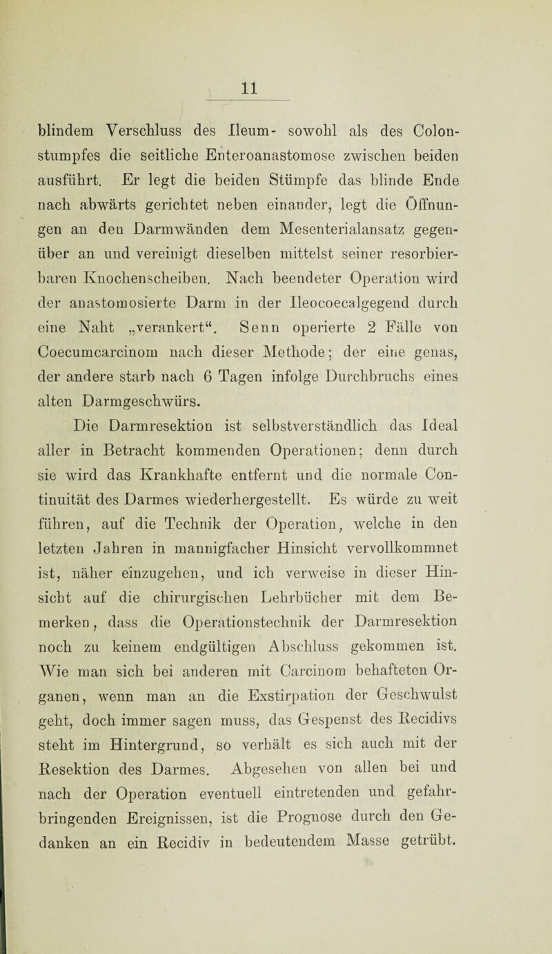 blindem Verschluss des Ileum- sowohl als des Colon- stumpfes die seitliche Enteroanastomose zwischen beiden ausführt. Er legt die beiden Stümpfe das blinde Ende nach abwärts gerichtet neben einander, legt die Öffnun¬ gen an den Darmwänden dem Mesenterialansatz gegen¬ über an und vereinigt dieselben mittelst seiner resorbier¬ baren Knochenscheiben. Nach beendeter Operation wird der anastornosierte Darm in der Ileocoecalgegend durch eine Naht „verankert“. Senn operierte 2 Fälle von Coecumcarcinom nach dieser Methode; der eine genas, der andere starb nach 6 Tagen infolge Durchbruchs eines alten Darmgeschwürs. Die Darmresektion ist selbstverständlich das Ideal aller in Betracht kommenden Operationen; denn durch sie wird das Krankhafte entfernt und die normale Con- tinuität des Darmes wiederhergestellt. Es würde zu weit führen, auf die Technik der Operation, welche in den letzten Jahren in mannigfacher Hinsicht vervollkommnet ist, näher einzugehen, und ich verweise in dieser Hin¬ sicht auf die chirurgischen Lehrbücher mit dem Be¬ merken , dass die Operationstechnik der Darmresektion noch zu keinem endgültigen Abschluss gekommen ist. Wie man sich bei anderen mit Carcinom behafteten Or¬ ganen, wenn man an die Exstirpation der Geschwulst geht, doch immer sagen muss, das Gespenst des Becidivs steht im Hintergrund, so verhält es sich auch mit der Besektion des Darmes. Abgesehen von allen bei und nach der Operation eventuell eintretenden und gefahr¬ bringenden Ereignissen, ist die Prognose durch den Ge¬ danken an ein Becidiv in bedeutendem Masse getrübt.
