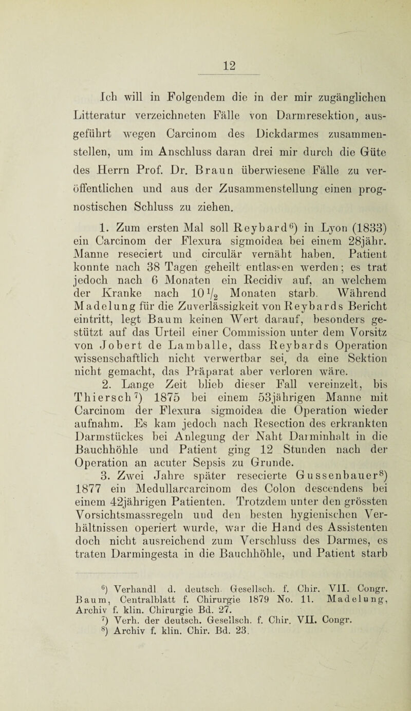 Ich will in Folgendem die in der mir zugänglichen Litteratur verzeichneten Fälle von Darmresektion, aus¬ geführt wegen Carcinom des Dickdarmes zusammen¬ stellen, um im Anschluss daran drei mir durch die Güte des Herrn Prof. Dr. Braun überwiesene Fälle zu ver¬ öffentlichen und aus der Zusammenstellung einen prog¬ nostischen Schluss zu ziehen. 1. Zum ersten Mal soll Reybard8) in Lyon (1833) ein Carcinom der Flexura sigmoidea bei einem 28jähr. Manne reseciert und circulär vernäht haben. Patient konnte nach 38 Tagen geheilt entlassen werden; es trat jedoch nach 6 Monaten ein Recidiv auf, an welchem der Kranke nach 10 V2 Monaten starb. Während Madelung für die Zuverlässigkeit von Reybards Bericht eintritt, legt Baum keinen Wert darauf, besonders ge¬ stützt auf das Urteil einer Commission unter dem Vorsitz von Jobert de Lamballe, dass Reybards Operation wissenschaftlich nicht verwertbar sei, da eine Sektion nicht gemacht, das Präparat aber verloren wäre. 2. Lange Zeit blieb dieser Fall vereinzelt, bis Tliiersch 7) 1875 bei einem 53jährigen Manne mit Carcinom der Flexura sigmoidea die Operation wieder aufnahm. Es kam jedoch nach Resection des erkrankten Darmstückes hei Anlegung der Naht Darminhalt in die Bauchhöhle und Patient ging 12 Stunden nach der Operation an acuter Sepsis zu Grunde. 3. Zwei Jahre später resecierte Gussenbauer8) 1877 ein Medullarcarcinom des Colon descendens bei einem 42jährigen Patienten. Trotzdem unter den grössten Vorsichtsmassregeln und den besten hygienischen Ver¬ hältnissen operiert wurde, war die Hand des Assistenten doch nicht ausreichend zum Verschluss des Darmes, es traten Darmingesta in die Bauchhöhle, und Patient starb °) Verhandl d. deutsch. Gresellsch. f. Chir. VII. Congr. Baum, Centralblatt f. Chirurgie 1879 No. 11. Madelung, Archiv f. klin. Chirurgie Bd. 27. 7) Verh. der deutsch. Gesellsch. f. Chir. VII. Congr. 8) Archiv f. klin. Chir. Bd. 23.