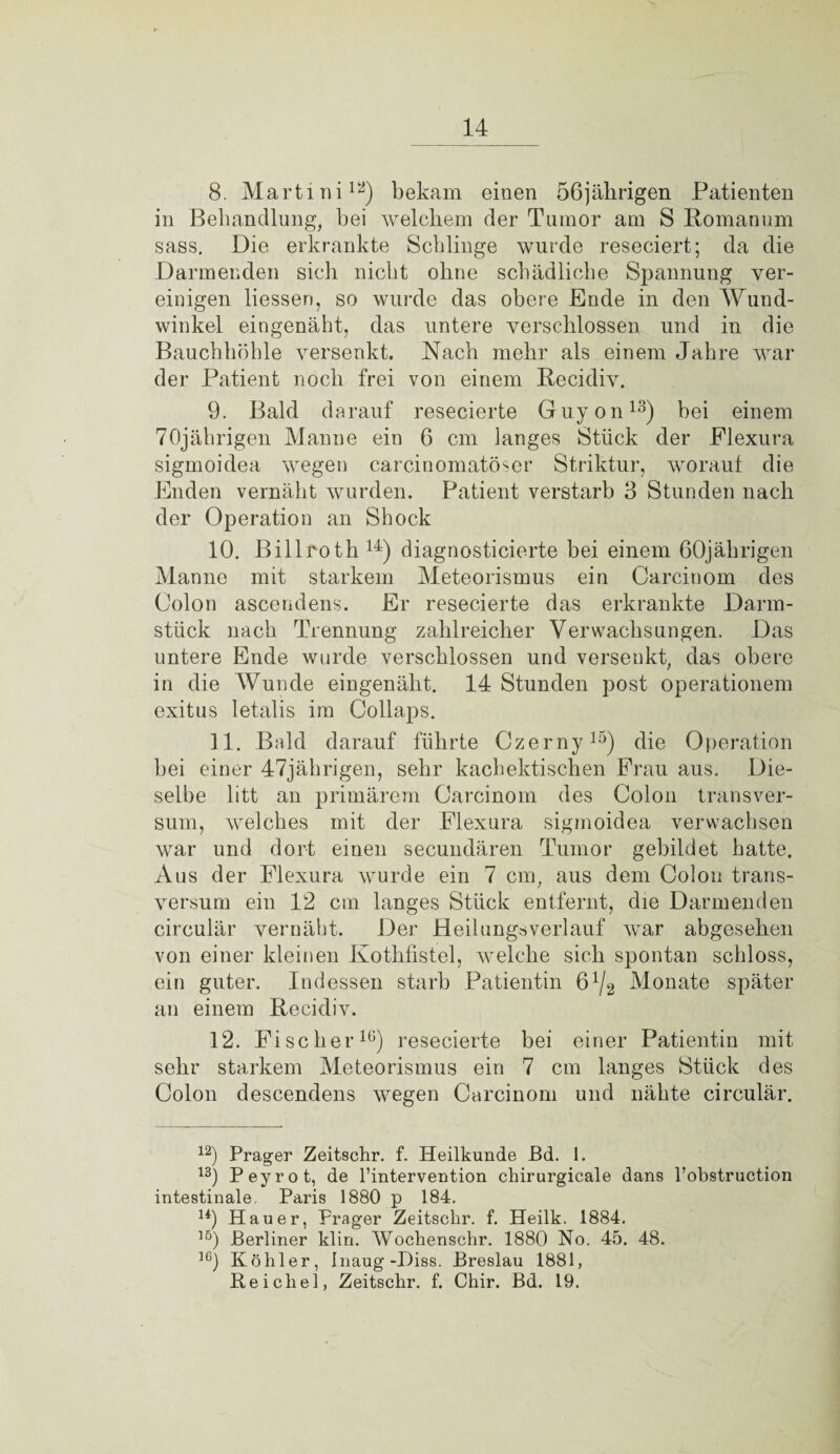 8. Martini12) bekam einen 56jäbrigen Patienten in Behandlung, bei welchem der Tumor am S ßomanum sass. Die erkrankte Schlinge wurde reseciert; da die Darmenden sich nicht ohne schädliche Spannung ver¬ einigen liessen, so wurde das obere Ende in den Wund¬ winkel eingenäht, das untere verschlossen und in die Bauchhöhle versenkt. Nach mehr als einem Jahre war der Patient noch frei von einem Recidiv. 9. Bald darauf resecierte Guyon13) hei einem 70jährigen Manne ein 6 cm langes Stück der Flexura sigmoidea wegen carcinomatöser Striktur, worauf die Enden vernäht wurden. Patient verstarb 3 Stunden nach der Operation an Shock 10. Billroth 14) diagnosticierte hei einem 60jährigen Manne mit starkem Meteorismus ein Carcinom des Colon ascendens. Er resecierte das erkrankte Darm¬ stück nach Trennung zahlreicher Verwachsungen. Das untere Ende wurde verschlossen und versenkt, das obere in die Wunde eingenäht. 14 Stunden post Operationen! exitus letalis im Collaps. 11. Bald darauf führte Czerny15) die Operation hei einer 47jährigen, sehr kachektischen Frau aus. Die¬ selbe litt an primärem Carcinom des Colon transver- sum, welches mit der Flexura sigmoidea verwachsen war und dort einen secundären Tumor gebildet hatte. Aus der Flexura wurde ein 7 cm, aus dem Colon trans- versum ein 12 cm langes Stück entfernt, die Darmenden circulär vernäht. Der Heilungsverlauf war abgesehen von einer kleinen Kothfistel, welche sich spontan schloss, ein guter. Indessen starb Patientin ß1^ Monate später an einem Recidiv. 12. Fischer16) resecierte bei einer Patientin mit sehr starkem Meteorismus ein 7 cm langes Stück des Colon descendens wegen Carcinom und nähte circulär. 12) Prager Zeitschr. f. Heilkunde Bd. 1. 13) Peyrot, de l’intervention chirurgieale dans l’obstruction intestinale. Paris 1880 p 184. u) Hauer, Prager Zeitschr. f. Heilk. 1884. lö) Berliner klin. Wochenschr. 1880 No. 45. 48. 1G) Köhler, Inaug -Diss. Breslau 1881, Reichel, Zeitschr. f. Chir. Bd. 19.