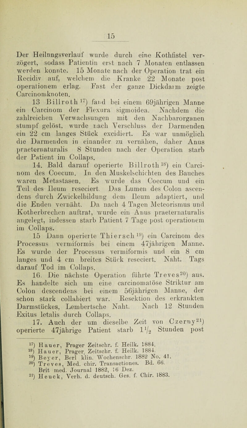 Der Heilnngsverlauf wurde durch eine Kothfistel ver¬ zögert, sodass Patientin erst nach 7 Monaten entlassen werden konnte. 15 Monate nach der Operation trat ein Recidiv auf, welchem die Kranke 22 Monate post Operationen) erlag. Fast der ganze Dickdarm zeigte Carcinomknoten. 13 Billroth17) fand hei einem 69jährigen Manne ein Carcinom der Flexura sigmoidea. Nachdem die zahlreichen Verwachsungen mit den Nachbarorganen stumpf gelöst, wurde nach Verschluss der Darmenden ein 22 cm langes Stück excidiert. Es war unmöglich die Darmenden in einander zu vernähen, daher Anus praeternaturalis 8 Stunden nach der Operation starb der Patient im Collaps. 14. Bald darauf operierte Billroth18) ein Carci¬ nom des Coecum. In den Muskelschichten des Bauches waren Metastasen. Es wurde das Coecum und ein Teil des Ileum reseciert. Das Lumen des Colon ascen- dens durch Zwickelbildung dem Ileum adaptiert, und die Enden vernäht. Da nach 4 Tagen Meteorismus und Kotherbrechen auftrat, wurde ein Anus praeternaturalis angelegt, indessen starb Patient 7 Tage post Operationen! im Collaps. 15 Dann operierte Thier sch19) ein Carcinom des Processus vermiformis bei einem 47jährigen Manne. Es wurde der Processus vermiformis und ein 8 cm langes und 4 cm breites Stück reseciert. Naht. Tags darauf Tod im Collaps. 16. Die nächste Operation führte Treves20) aus. Es handelte sich um eine carcinomatöse Strikter am Colon descendens bei einem 56jährigen Manne, der schon stark collabiert war. Resektion des erkrankten Darm Stückes, Lembertsche Naht. Nach 12 Stunden Exitus letalis durch Collaps. 17. Auch der um dieselbe Zeit von Czerny21) operierte 47jährige Patient starb l1^ Stunden post 17) Hauer, Prager Zeitschr. f. Heilk. 1884. 18) Hauer, Prager,, Zeitschr. f. Heilk. 1884. 1!^) Beyer, Bert klin. Wochenschr. 1882 No. 41. 20) Treves, Med. cliir. Transactiones. Bd. 66. Brit med. Journal 1882, 16 Dez. 21) Heuck, Verh. d. deutsch. Ges. f. Chir. 1883.
