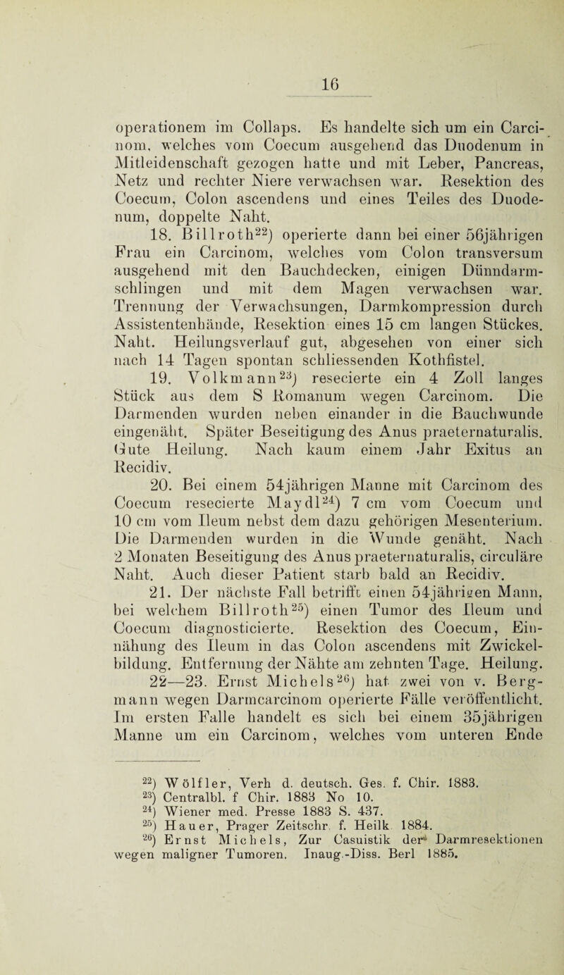 IG operationem im Collaps. Es handelte sich um ein Carci- nom, welches vom Coecum ausgehend das Duodenum in Mitleidenschaft gezogen hatte und mit Leber, Pancreas, Netz und rechter Niere verwachsen war. Resektion des Coecum, Colon ascendens und eines Teiles des Duode¬ num, doppelte Naht. 18. Billroth22) operierte dann bei einer 56jährigen Frau ein Carcinom, welches vom Colon transversum ausgehend mit den Bauchdecken, einigen Dünndarm¬ schlingen und mit dem Magen verwachsen war. Trennung der Verwachsungen, Darmkompression durch Assistentenhände, Resektion eines 15 cm langen Stückes. Naht. Heilungsverlauf gut, abgesehen von einer sich nach 14 Tagen spontan schliessenden Kothfistel. 19. Volkmann23} resecierte ein 4 Zoll langes Stück aus dem S Romanum wegen Carcinom. Die Darmenden wurden neben einander in die Bauchwunde eingenäht. Später Beseitigung des Anus praeternaturalis. Gute Heilung. Nach kaum einem Jahr Exitus an Recidiv. 20. Bei einem 54jährigen Manne mit Carcinom des Coecum resecierte May dl24) 7 cm vom Coecum und 10 cm vom Ileum nebst dem dazu gehörigen Mesenterium. Die Darmenden wurden in die Wunde genäht. Nach 2 Monaten Beseitigung des Anus praeternaturalis, circuläre Naht. Auch dieser Patient starb bald an Recidiv. 21. Der nächste Fall betrifft einen 54jähriyen Mann, bei welchem Billroth25) einen Tumor des Ileum und Coecum diagnosticierte. Resektion des Coecum, Ein- nähung des Ileum in das Colon ascendens mit Zwickel¬ bildung. Entfernung der Nähte am zehnten Tage. Heilung. 22—23. Ernst Michels20) hat zwei von v. Berg¬ mann wegen Darmcarcinom operierte Fälle veröffentlicht. Im ersten Falle handelt es sich bei einem 35jährigen Manne um ein Carcinom, welches vom unteren Ende 22) W ölf ler, Verh d. deutsch. Ges. f. Chir. 1883. 23) Centralbl. f Chir. 1883 No 10. 24) Wiener med. Presse 1883 S. 437. 2ö) Hauer, Prager Zeitschr. f. Heilk 1884. 2Ö) Ernst Michels, Zur Casuistik der*1 Darmresektionen wegen maligner Tumoren. Inaug.-Diss. Berl 1885.