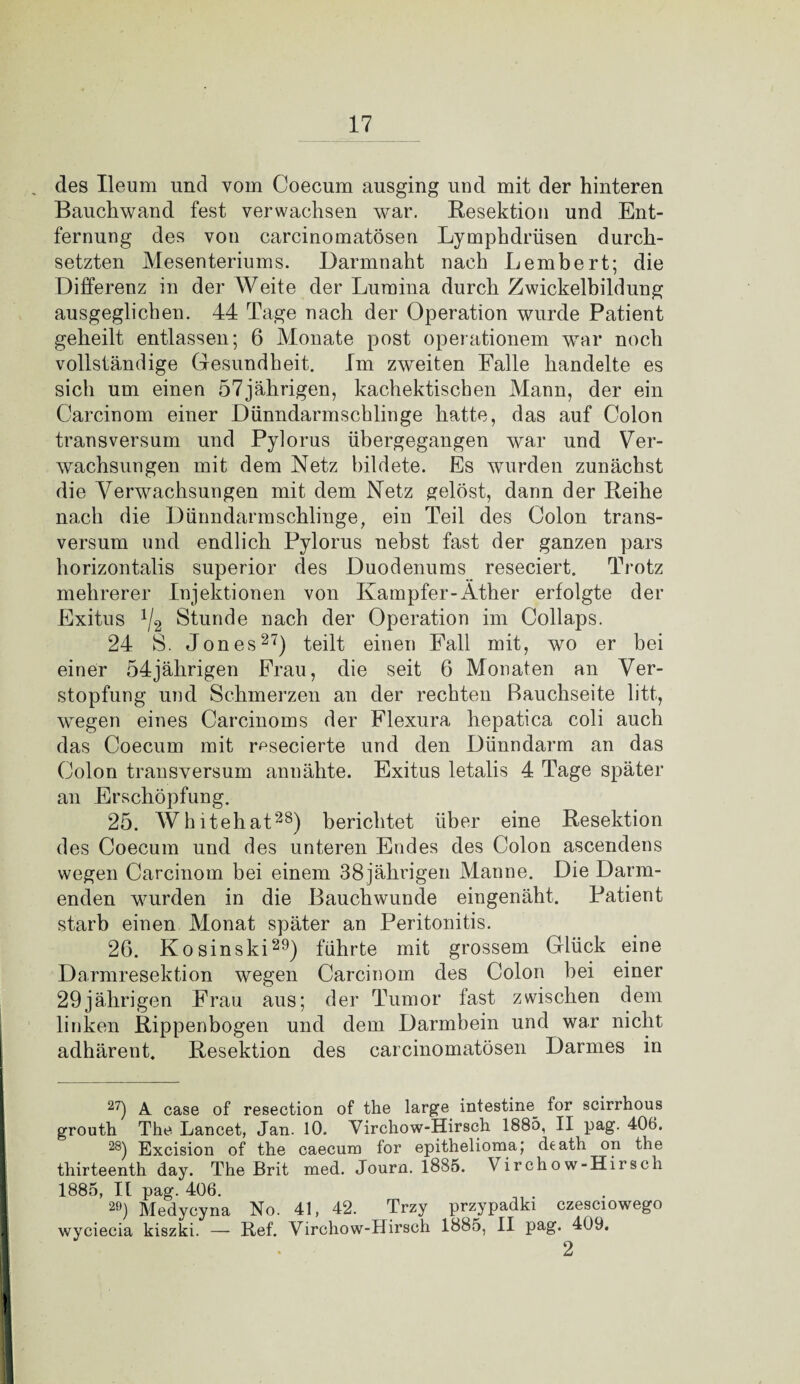 des Ileum und vom Coecum ausging und mit der hinteren Bauchwand fest verwachsen war. Resektion und Ent¬ fernung des von carcinomatösen Lymphdrüsen durch¬ setzten Mesenteriums. Darmnaht nach Lembert; die Differenz in der Weite der Lumina durch Zwickelbildung ausgeglichen. 44 Tage nach der Operation wurde Patient geheilt entlassen; 6 Monate post Operationen! war noch vollständige Gesundheit. Im zweiten Falle handelte es sich um einen 57jährigen, kachektiscben Mann, der ein Carcinom einer Dünndarmschlinge hatte, das auf Colon transversum und Pylorus übergegangen war und Ver¬ wachsungen mit dem Netz bildete. Es wurden zunächst die Verwachsungen mit dem Netz gelöst, dann der Reihe nach die Dünndarm schlinge, ein Teil des Colon trans¬ versum und endlich Pylorus nebst fast der ganzen pars horizontalis superior des Duodenums reseciert. Trotz mehrerer Injektionen von Kampfer-Äther erfolgte der Exitus x/2 Stunde nach der Operation im Collaps. 24 S. Jones27) teilt einen Fall mit, wo er bei einer 54jährigen Frau, die seit 6 Monaten an Ver¬ stopfung und Schmerzen an der rechten Bauchseite litt, wegen eines Carcinoms der Flexura hepatica coli auch das Coecum mit resecierte und den Dünndarm an das Colon transversum annähte. Exitus letalis 4 Tage später an Erschöpfung. 25. Whitehat28) berichtet über eine Resektion des Coecum und des unteren Endes des Colon ascendens wegen Carcinom bei einem 38 jährigen Manne. Die Darm¬ enden wurden in die Bauchwunde eingenäht. Patient starb einen Monat später an Peritonitis. 26. Kosinski29) führte mit grossem Glück eine Darmresektion wegen Carcinom des Colon bei einer 29jährigen Frau aus; der Tumor fast zwischen dem linken Rippenbogen und dem Darmbein und war nicht adhärent, Resektion des carcinomatösen Darmes in 27) A. case of resection of the large intestine^ for scirrhous grouth The Lancet, Jan. 10. Virchow-Hirsch 1885, II pag. 406. 28) Bxcision of the caecum for epithelioma; death on the thirteenth day. The Brit med. Journ. 1885. Virchow-Hirsch 1885, II pag. 406. 29) Medycyna No. 41, 42. Trzy przypadki czesciowego wyciecia kiszki. — Ref. Virchow-Hirsch 1885, II pag. 409.