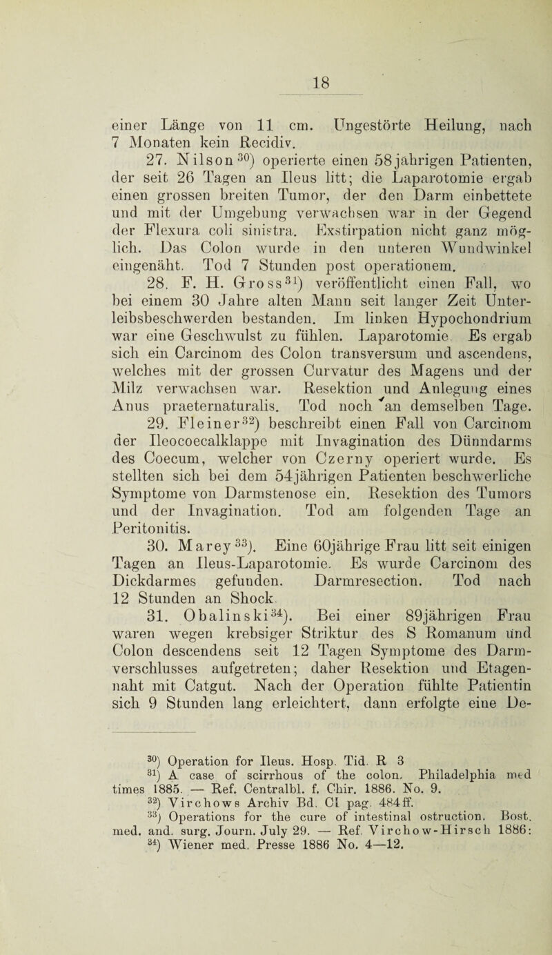 einer Länge von 11 cm. Ungestörte Heilung, nach 7 Monaten kein Recidiv. 27. Nilson30) operierte einen 58jährigen Patienten, der seit 26 Tagen an Ileus litt; die Laparotomie ergab einen grossen breiten Tumor, der den Darm einbettete und mit der Umgebung verwachsen war in der Gegend der Flexura coli sinietra. Exstirpation nicht ganz mög¬ lich. Das Colon wurde in den unteren Wundwinkel eingenäht. Tod 7 Stunden post operationem. 28. F. H. Gross31) veröffentlicht einen Fall, wo hei einem 30 Jahre alten Mann seit langer Zeit Unter¬ leibsbeschwerden bestanden. Im linken Hypocliondrium war eine Geschwulst zu fühlen. Laparotomie. Es ergab sich ein Carcinom des Colon transversum und ascendens, welches mit der grossen Curvatur des Magens und der Milz verwachsen war. Resektion und Anlegung eines Anus praeternaturalis. Tod noch an demselben Tage. 29. Fleiner32) beschreibt einen Fall von Carcinom der Ueocoecalklappe mit Invagination des Dünndarms des Coecum, welcher von Czerny operiert wurde. Es stellten sich bei dem 54jährigen Patienten beschwerliche Symptome von Darmstenose ein. Resektion des Tumors und der Invagination. Tod am folgenden Tage an Peritonitis. 30. Marey 33j. Eine 60jährige Frau litt seit einigen Tagen an Ueus-Laparotomie. Es wurde Carcinom des Dickdarmes gefunden. Darmresection. Tod nach 12 Stunden an Shock. 31. Obalin s ki34). Bei einer 89 jährigen Frau waren wegen krebsiger Striktur des S Romanum und Colon descendens seit 12 Tagen Symptome des Darm¬ verschlusses aufgetreten; daher Resektion und Etagen¬ naht mit Catgut. Nach der Operation fühlte Patientin sich 9 Stunden lang erleichtert, dann erfolgte eine De- 30) Operation for Ileus. Hosp. Tid. R 3 31) A case of scirrhous of the colon. Philadelphia med times 1885. — Ref. Centralbl. f. Chir. 1886. No. 9. 32) Yirchows Archiv Bd. CI pag. 484ff. 33j Operations for the eure of intestinal ostruction. Bost, med. and. surg. Journ. July 29. — Ref. Virchow-Hirscli 1886: 34) Wiener med. Presse 1886 No. 4—12.