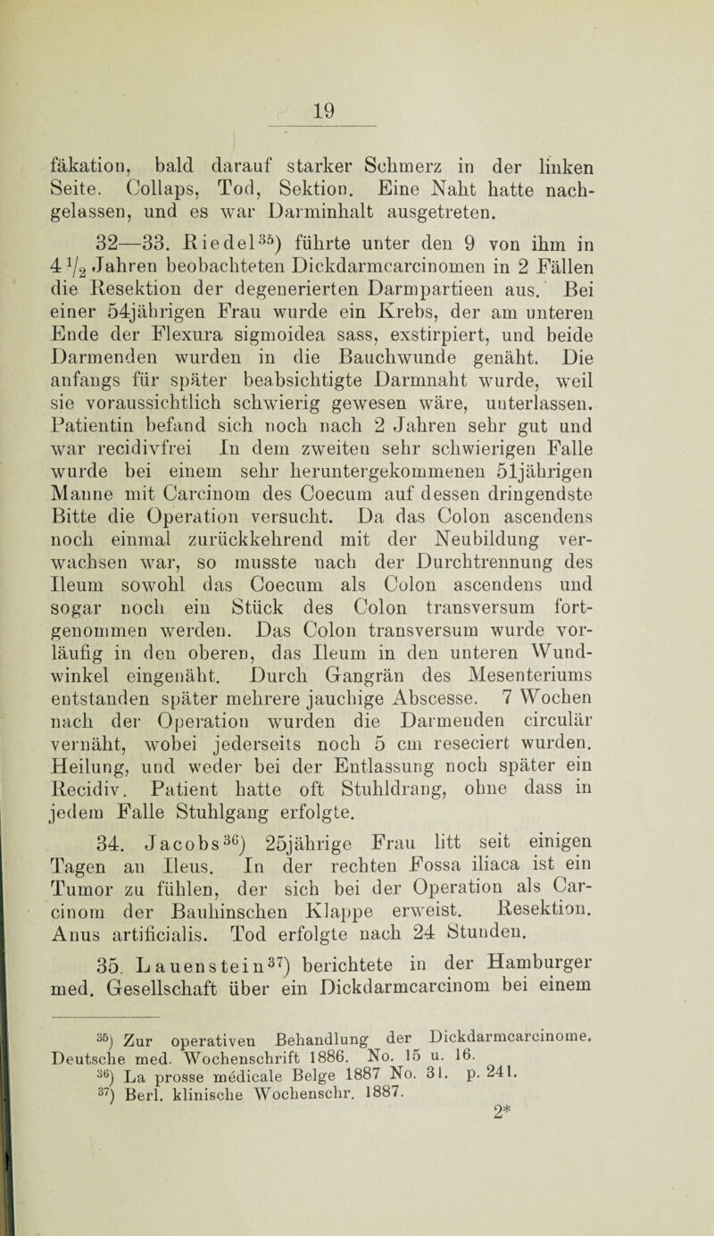 fäkation, bald darauf starker Schmerz in der linken Seite. Collaps, Tod, Sektion. Eine Naht hatte nach¬ gelassen, und es war Darminhalt ausgetreten. 32—33. Riedel35) führte unter den 9 von ihm in 4x/2 Jahren beobachteten Dickdarmcarcinomen in 2 Fällen die Resektion der degenerierten Darmpartieen aus. Bei einer 54jährigen Frau wurde ein Krebs, der am unteren Ende der Flexura sigmoidea sass, exstirpiert, und beide Darmenden wurden in die Bauchwunde genäht. Die anfangs für später beabsichtigte Darmnaht wurde, weil sie voraussichtlich schwierig gewesen wäre, unterlassen. Patientin befand sich noch nach 2 Jahren sehr gut und war recidivfrei In dem zweiten sehr schwierigen Falle wurde bei einem sehr heruntergekommenen 51jährigen Manne mit Carcinom des Coecurn auf dessen dringendste Bitte die Operation versucht. Da das Colon ascendens noch einmal zurückkehrend mit der Neubildung ver¬ wachsen war, so musste nach der Durchtrennung des Ileum sowohl das Coecurn als Colon ascendens und sogar noch ein Stück des Colon transversum fort¬ genommen werden. Das Colon transversum wurde vor¬ läufig in den oberen, das Ileum in den unteren Wund¬ winkel eingenäht. Durch Gangrän des Mesenteriums entstanden später mehrere jauchige Abscesse. 7 Wochen nach der Operation wurden die Darmenden circulär vernäht, wobei jeclerseits noch 5 cm reseciert wurden. Heilung, und weder bei der Entlassung noch später ein Recidiv. Patient hatte oft Stuhldrang, ohne dass in jedem Falle Stuhlgang erfolgte. 34. Jacobs36) 25jährige Frau litt seit einigen Tagen an Ileus. In der rechten Fossa iliaca ist ein Tumor zu fühlen, der sich bei der Operation als Car¬ cinom der Bauhinschen Klappe erweist. Resektion. Anus artificialis. Tod erfolgte nach 24 Stunden. 35. L auenstein37) berichtete in der Hamburger med. Gesellschaft über ein Dickdarmcarcinom bei einem 35) Zur operativen Behandlung1 der Dickdarmcarcinome. Deutsche med. Wochenschrift 1886. No. 15 u. 16. 36) La prosse medicale Beige 1887 No. 31. p. 241. 37) Berl. klinische Wochenschr. 1887. 2*