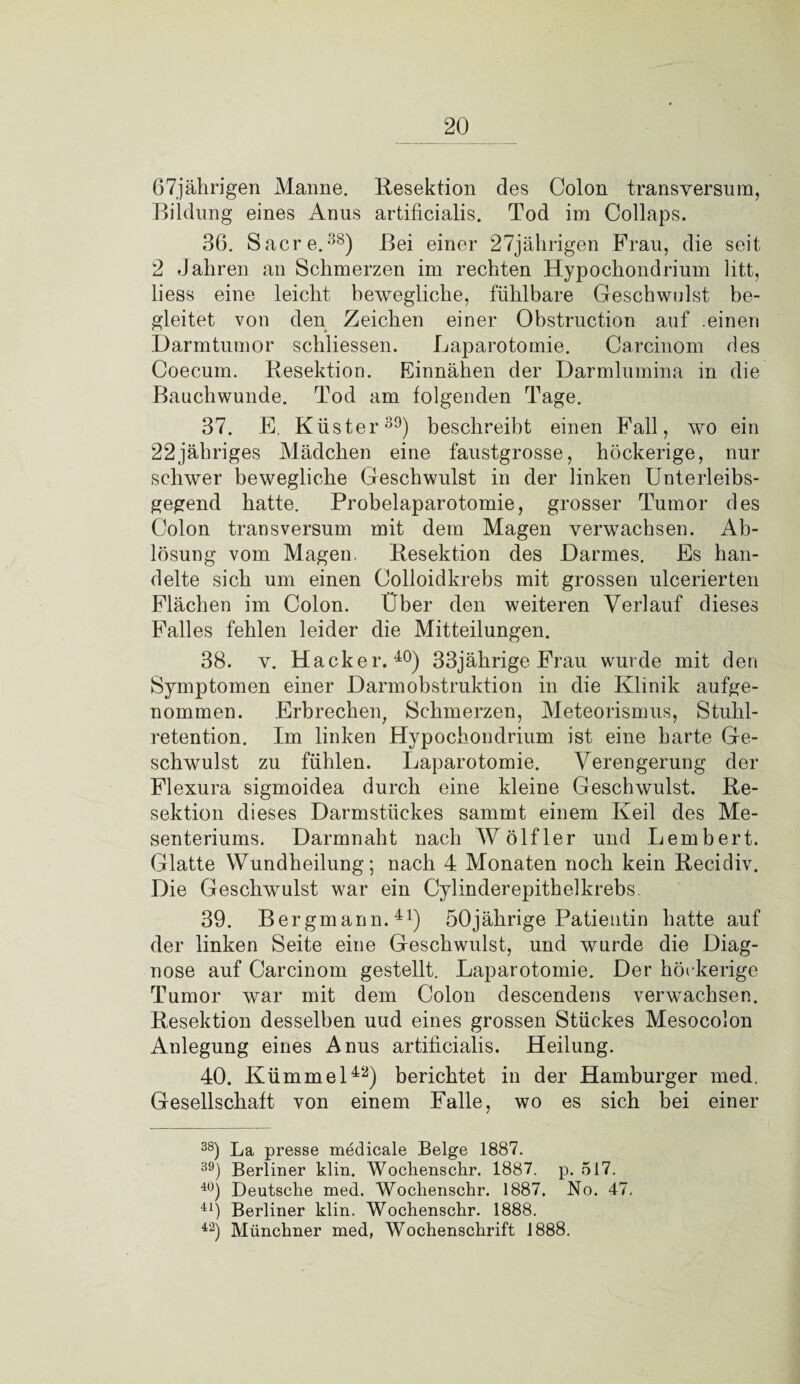 67jährigen Manne. Resektion des Colon transversum, Bildung eines Anus artificialis. Tod im Collaps. 36. Sacre.38) Bei einer 27jährigen Frau, die seit 2 Jahren an Schmerzen im rechten Hypochondrium litt, liess eine leicht bewegliche, fühlbare Geschwulst be¬ gleitet von den Zeichen einer Obstruction auf .einen Darmtumor schliessen. Laparotomie. Carcinom des Coecum. Resektion. Einnähen der Darmlumina in die Banchwunde. Tod am folgenden Tage. 37. E. Küster39) beschreibt einen Fall, wo ein 22jähriges Mädchen eine faustgrosse, höckerige, nur schwer bewegliche Geschwulst in der linken Unterleibs¬ gegend hatte. Probelaparotomie, grosser Tumor des Colon transversum mit dem Magen verwachsen. Ab¬ lösung vom Magen. Resektion des Darmes. Es han¬ delte sich um einen Colloidkrebs mit grossen ulcerierten Flächen im Colon. Über den weiteren Verlauf dieses Falles fehlen leider die Mitteilungen. 38. v. Hacker.40) 33jährige Frau wurde mit den Symptomen einer Darmobstruktion in die Klinik aufge¬ nommen. Erbrechen, Schmerzen, Meteorismus, Stuhl¬ retention. Im linken Hypochondrium ist eine harte Ge¬ schwulst zu fühlen. Laparotomie. Verengerung der Flexura sigmoidea durch eine kleine Geschwulst. Re¬ sektion dieses Darmstückes sammt einem Keil des Me¬ senteriums. Darmnaht nach AV ölfler und Lembert. Glatte Wundheilung; nach 4 Monaten noch kein Recidiv. Die Geschwulst war ein Cylinderepithelkrebs 39. Bergmann.41) 50jährige Patientin hatte auf der linken Seite eine Geschwulst, und wurde die Diag¬ nose auf Carcinom gestellt. Laparotomie. Der höckerige Tumor war mit dem Colon descendens verwachsen. Resektion desselben uud eines grossen Stückes Mesocolon Anlegung eines Anus artificialis. Heilung. 40. Kümmel42) berichtet in der Hamburger med. Gesellschaft von einem Falle, wo es sich bei einer 38) La presse medicale Beige 1887. 39) Berliner klin. Wochenschr. 1887. p. 517. 4Ü) Deutsche med. Wochenschr. 1887. No. 47. 41) Berliner klin. Wochenschr. 1888. 42) Münchner med, Wochenschrift 1888.