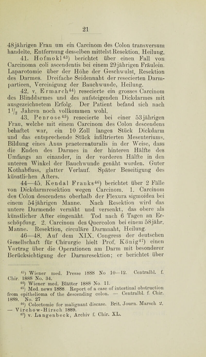 48 jährigen Frau um ein Carcinom des Colon transversum handelte. Entfernung desselben mittelst Resektion. Heilung. 41. Hofmokl43) berichtet über einen Fall von Carcinoma coli ascendentis bei einem 29jäbrigen Fräulein. Laparotomie über der Höbe der Geschwulst, Resektion des Darmes. Dreifache Seidennabt der resecierten Darm- partieen, Vereinigung der Bauchwunde, Heilung. 42. v. Ermarch44) resecierte ein grosses Carcinom des Blinddarmes und des aufsteigenden Dickdarmes mit ausgezeichnetem Erfolg. Der Patient befand sieb nach 11J2 Jahren noch vollkommen wohl. 43. Penrose45) resecierte bei einer 53jährigen Frau, welche mit einem Carcinom des Colon descendens behaftet war, ein 10 Zoll langes Stück Dickdarm und das entsprechende Stück infiltrierten Mesenteriums. Bildung eines Anus praeternaturalis in der Weise, dass die Enden des Darmes in der hinteren Hälfte des Umfangs an einander, in der vorderen Hälfte in den unteren Winkel der Bauchwunde genäht wurden. Guter Kothabfluss, glatter Verlauf. Später Beseitigung des künstlichen Afters. 44—45. Ken dal Franks46) berichtet über 2 Fälle von Dickdarmresektion wegen Carcinom. 1. Carcinom des Colon descendens oberhalb der Flexura sigmoidea bei einem 54jährigen Manne. Nach Resektion wird das untere Darmende vernäht und versenkt, das obere als künstlicher After ein genäht. Tod nach 6 Tagen an Er¬ schöpfung. 2. Carcinom des Quercolon bei einem 58jähr. Manne. Resektion, circulare Darmnaht, Heilung. 46—48. Auf dem XIX. Congress der deutschen Gesellschaft für Chirurgie hielt Prof. König47) einen Vortrag über die Operationen am Darm mit besonderer Berücksichtigung der Darmresektion; er berichtet über 43) Wiener med. Presse 1888 No 10—12. Centralbl. f. Chir. 1888 No. 34. 44) Wiener med. Blätter 1888 No. 11. 45) Med, news 1888. Report of a case of intestinal obstruction from epithelioma of the descending colon. — Centralbl. f. Gliir. 1889. No. 27 4Ö) Colectomie for malignant disease. Brit. Journ. Marsch 2. — Vircho w-Hirsch 1889. 47) v. Langenbeck, Archiv 1. Chir. XL.