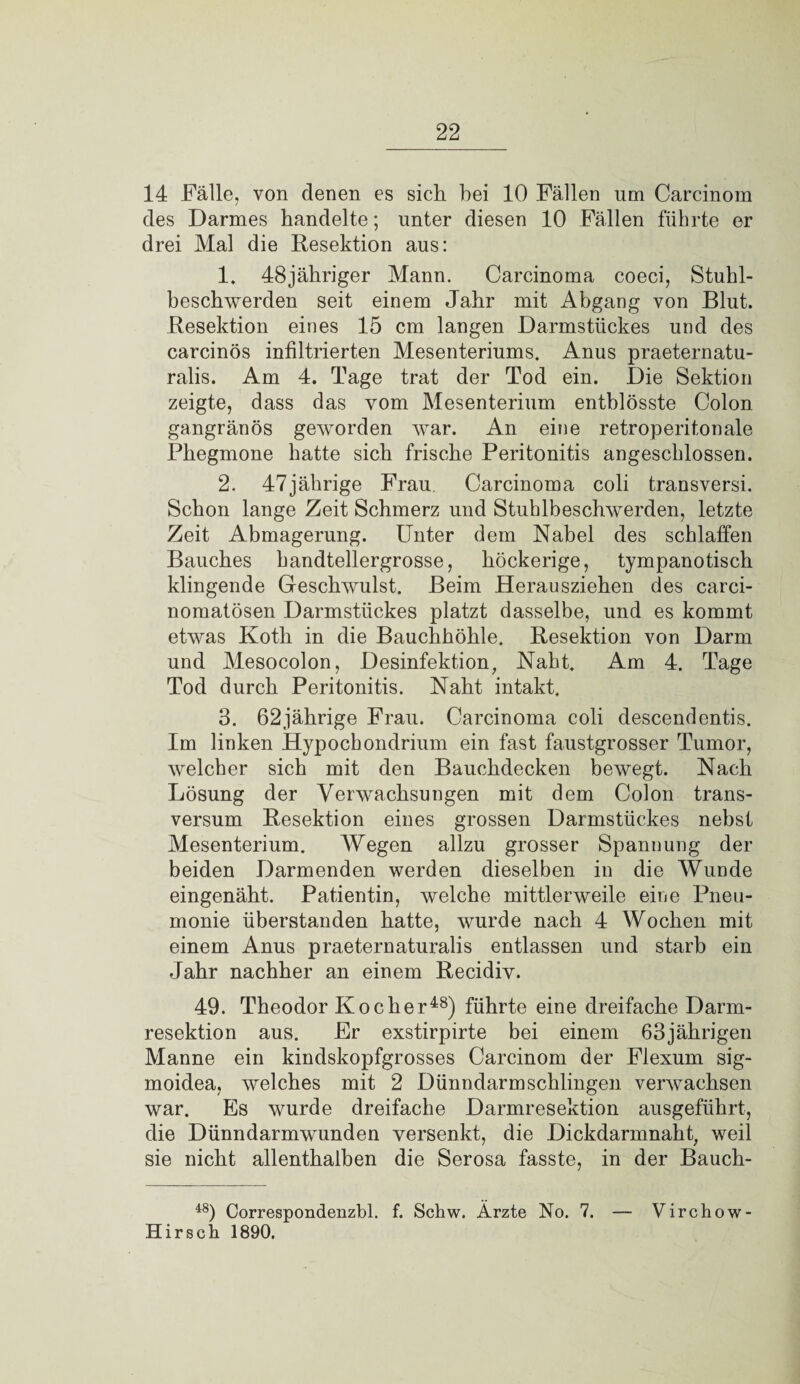 14 Fälle, von denen es sich hei 10 Fällen um Carcinom des Darmes handelte; unter diesen 10 Fällen führte er drei Mal die Resektion aus: 1. 48jähriger Mann. Carcinoma coeci, Stuhl¬ beschwerden seit einem Jahr mit Abgang von Blut. Resektion eines 15 cm langen Darmstückes und des carcinös infiltrierten Mesenteriums. Anus praeternatu¬ ralis. Am 4. Tage trat der Tod ein. Die Sektion zeigte, dass das vom Mesenterium entblösste Colon gangränös geworden war. An eine retroperitonale Phegmone hatte sich frische Peritonitis angeschlossen. 2. 47jährige Frau. Carcinoma coli transversi. Schon lange Zeit Schmerz und Stuhlbeschwerden, letzte Zeit Abmagerung. Unter dem Nabel des schlaffen Bauches handtellergrosse, höckerige, tympanotisch klingende Geschwulst. Beim Herausziehen des carci- nomatösen Darmstückes platzt dasselbe, und es kommt etwas Koth in die Bauchhöhle. Resektion von Darm und Mesocolon, Desinfektion, Naht. Am 4. Tage Tod durch Peritonitis. Naht intakt. 3. 62jährige Frau. Carcinoma coli descendentis. Im linken Hypocbondrium ein fast faustgrosser Tumor, welcher sich mit den Bauchdecken bewegt. Nach Lösung der Verwachsungen mit dem Colon trans- versum Resektion eines grossen Darmstückes nebst Mesenterium. Wegen allzu grosser Spannung der beiden Darmenden werden dieselben in die Wunde eingenäht. Patientin, welche mittlerweile eine Pneu¬ monie überstanden hatte, wurde nach 4 Wochen mit einem Anus praeternaturalis entlassen und starb ein Jahr nachher an einem Recidiv. 49. Theodor Kocher48) führte eine dreifache Darm¬ resektion aus. Er exstirpirte bei einem 63jährigen Manne ein kindskopfgrosses Carcinom der Flexum sig- moidea, welches mit 2 Dünndarm schlingen verwachsen war. Es wurde dreifache Darmresektion ausgeführt, die Dünndarmwunden versenkt, die Dickdarmnaht, weil sie nicht allenthalben die Serosa fasste, in der Bauch- 48) Correspondenzbl. f. Schw. Ärzte No. 7. — Virchow- Hirsch 1890.