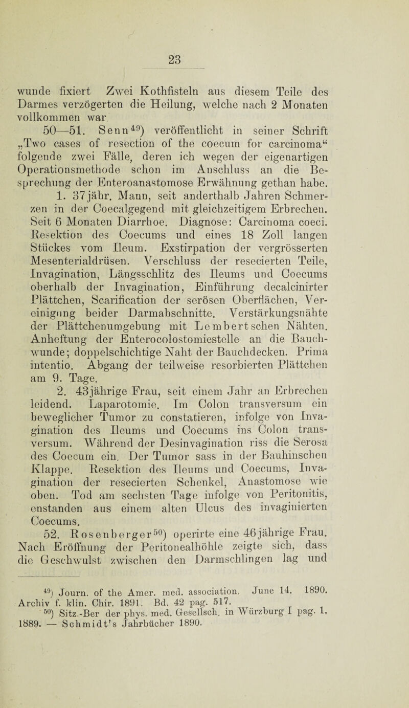 wunde fixiert Zwei Kothfisteln aus diesem Teile des Darmes verzögerten die Heilung, welche nach 2 Monaten vollkommen war 50—51. Senn49) veröffentlicht in seiner Schrift „Two cases of resection of the coecum for carcinoma“ folgende zwei Fälle, deren ich wegen der eigenartigen Operationsmethode schon im Anschluss an die Be¬ sprechung der Enteroanastomose Erwähnung gethan habe. 1. 37jähr. Mann, seit anderthalb Jahren Schmer¬ zen in der Coecalgegend mit gleichzeitigem Erbrechen. Seit 6 Monaten Diarrhoe. Diagnose: Carcinoma coeci. Resektion des Coecums und eines 18 Zoll langen Stückes vom Ileum. Exstirpation der vergrösserten Mesenterialdrüsen. Verschluss der resecierten Teile, Invagination, Längsschlitz des Ileums und Coecums oberhalb der Invagination, Einführung decalcinirter Plättchen, Scarification der serösen Oberflächen, Ver¬ einigung beider Darmabschnitte. Verstärkungsnähte der Plättchenumgebung mit Lembertsehen Nähten. Anheftung der Enterocolostomiestelle an die Bauch¬ wunde; doppelschichtige Naht der Bauchdecken. Prima intentio. Abgang der teilweise resorbierten Plättchen am 9. Tage. 2. 43jährige Frau, seit einem Jahr an Erbrechen leidend. Laparotomie. Im Colon transversum ein beweglicher Tumor zu constatieren, infolge von Inva¬ gination des Ileums und Coecums ins Colon trans¬ versum. Während der Desinvagination riss die Serosa des Coecum ein. Der Tumor sass in der Bauhinschen Klappe. Resektion des Ileums und Coecums, Inva¬ gination der resecierten Schenkel, Anastomose wie oben. Tod am sechsten Tage infolge von Peritonitis, enstanden aus einem alten Ulcus des invaginierten Coecums. 52. Rosenberger50) operirte eine 46jährige Frau. Nach Eröffnung der Peritonealhöhle zeigte sich, dass die Geschwulst zwischen den Darmschlingen lag und 49) Journ. of the Amer. med. association, June 14. 1890. Archiv f. klin. Chir. 1891. Bd. 42 pag. 517. 50) Sitz.-Ber der phys. med. Gresellsch. in A\ iirzburg I pag- 1. 1889. — Schmidt's Jahrbücher 1890.