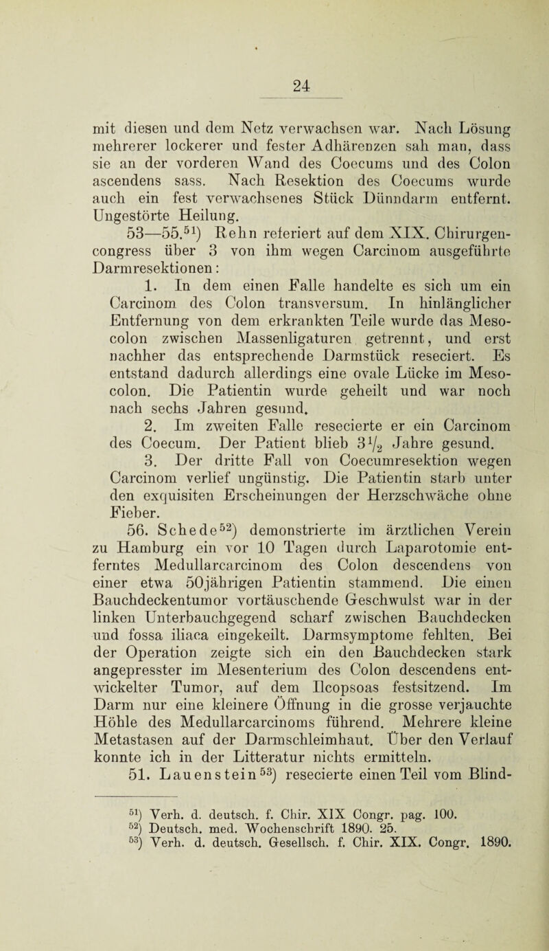 mit diesen lind dem Netz verwachsen war. Nach Lösung mehrerer lockerer und fester Adhärenzen sah man, dass sie an der vorderen Wand des Coecums und des Colon ascendens sass. Nach Resektion des Coecums wurde auch ein fest verwachsenes Stück Dünndarm entfernt. Ungestörte Heilung. 53—55.51) Rehn referiert auf dem XIX. Chirurgen- congress über 3 von ihm wegen Carcinom ausgeführte Darmresektionen: 1. In dem einen Falle handelte es sich um ein Carcinom des Colon transversum. In hinlänglicher Entfernung von dem erkrankten Teile wurde das Meso¬ colon zwischen Massenligaturen getrennt, und erst nachher das entsprechende Darmstück reseciert. Es entstand dadurch allerdings eine ovale Lücke im Meso¬ colon. Die Patientin wurde geheilt und war noch nach sechs Jahren gesund. 2. Im zweiten Falle resecierte er ein Carcinom des Coecum. Der Patient blieb 3!4 Jahre gesund. 3. Der dritte Fall von Coecumresektion wegen Carcinom verlief ungünstig. Die Patientin starb unter den exquisiten Erscheinungen der Herzschwäche ohne Fieber. 56. Schede52) demonstrierte im ärztlichen Verein zu Hamburg ein vor 10 Tagen durch Laparotomie ent¬ ferntes Medullarcarcinom des Colon descendens von einer etwa 50jährigen Patientin stammend. Die einen Bauchdeckentumor vortäuschende Geschwulst war in der linken Unterbauchgegend scharf zwischen Bauchdecken und fossa iliaca eingekeilt. Darmsymptome fehlten. Bei der Operation zeigte sich ein den Bauchdecken stark angepresster im Mesenterium des Colon descendens ent¬ wickelter Tumor, auf dem Ilcopsoas festsitzend. Im Darm nur eine kleinere Öffnung in die grosse verjauchte Höhle des Medullarcarcinoms führend. Mehrere kleine Metastasen auf der Darmschleimhaut. Über den Verlauf konnte ich in der Litteratur nichts ermitteln. 51. Lauenstein53) resecierte einen Teil vom Blind- 51) Yerh. d. deutsch, f. Chir. XIX Congr. pag. 100. 52) Deutsch, med. Wochenschrift 1890. 25. 53) Yerh. d. deutsch. Gresellsch. f. Chir. XIX. Congr. 1890.