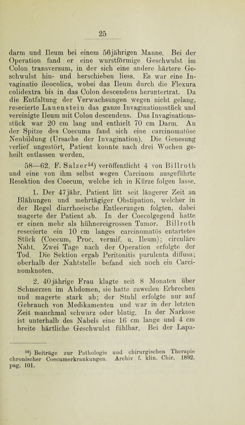 l clarm und Ileum bei einem 56jährigen Manne. Bei der Operation fand er eine wurstförmige Geschwulst im Colon transversum, in der sich eine andere härtere Ge¬ schwulst hin- und herschiehen liess. Es war eine In- vaginatio ileocolica, wobei das Ileum durch die Flexura colidextra bis in das Colon descendens heruntertrat. Da die Entfaltung der Verwachsungen wegen nicht gelang, resecierte Lauen stein das ganze Invaginationsstück und vereinigte Ileum mit Colon descendens. Das Invaginations¬ stück war 20 cm lang und enthielt 70 cm Darm. An der Spitze des Coecums fand sich eine carcinomatöse Neubildung (Ursache der Invagination). Die Genesung verlief ungestört, Patient konnte nach drei Wochen ge¬ heilt entlassen werden. 58—62. E. Salzer54) veröffentlicht 4 von Billroth und eine von ihm selbst wegen Carcinom ausgeführte Resektion des Coecum, welche ich in Kürze folgen lasse. 1. Der 47jähr. Patient litt seit längerer Zeit an Blähungen und mehrtägiger Obstipation, welcher in der Regel diarrhoeische Entleerungen folgten, dabei magerte der Patient ab. In der Coecolgegend hatte er einen mehr als hühnereigrossen Tumor. Billroth resecierte ein 10 cm langes carcinomatös entartetes Stück (Coecum, Proc. vermif. u. Ileum); circuläre Naht. Zwei Tage nach der Operation erfolgte der Tod. Die Sektion ergab Peritonitis purulenta diffusa; oberhalb der Nahtstelle befand sich noch ein Carci- nomknoten. 2. 40jährige Frau klagte seit 8 Monaten über Schmerzen im Abdomen, sie hatte zuweilen Erbrechen und magerte stark ab; der Stuhl erfolgte nur auf Gebrauch von Medikamenten und war in der letzten Zeit manchmal schwarz oder blutig. In der Narkose ist unterhalb des Nabels eine 16 cm lange und 4 cm breite härtliche Geschwulst fühlbar. Bei der Lapa- 54) Beiträge zur Pathologie und chirurgischen Iherapie chronischer Coecumerkrankungen. Archiv f. klin. Cliir. 1892. pag. 101.