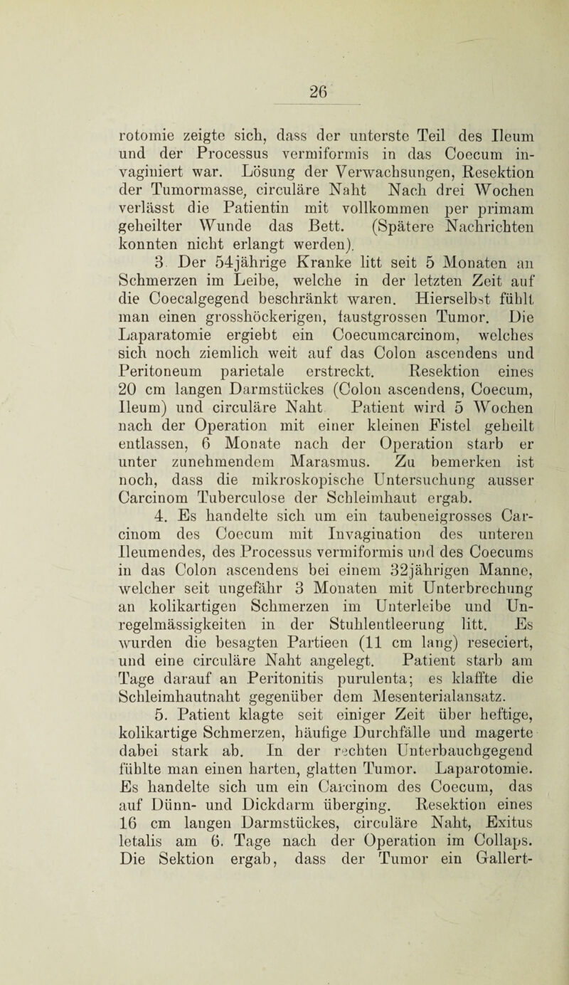 rotomie zeigte sich, dass der unterste Teil des Ueum und der Processus vermiformis in das Coecum in- vaginiert war. Lösung der Verwachsungen, Resektion der Tumormasse, circulare Naht Nach drei Wochen verlässt die Patientin mit vollkommen per primam geheilter Wunde das Bett. (Spätere Nachrichten konnten nicht erlangt werden). 3 Der 54jährige Kranke litt seit 5 Monaten an Schmerzen im Leibe, welche in der letzten Zeit auf die Coecalgegend beschränkt waren. Hierselbst fühlt man einen grosshöckerigen, faustgrossen Tumor. Die Laparatomie ergiebt ein Coecumcarcinom, welches sich noch ziemlich weit auf das Colon ascendens und Peritoneum parietale erstreckt. Resektion eines 20 cm langen Darmstückes (Colon ascendens, Coecum, Ileum) und circuläre Naht Patient wird 5 Wochen nach der Operation mit einer kleinen Fistel geheilt entlassen, 6 Monate nach der Operation starb er unter zunehmendem Marasmus. Zu bemerken ist noch, dass die mikroskopische Untersuchung ausser Carcinom Tuberculose der Schleimhaut ergab. 4. Es handelte sich um ein taubeneigrosses Car¬ cinom des Coecum mit Invagination des unteren Ileumendes, des Processus vermiformis und des Coecums in das Colon ascendens bei einem 32jährigen Manne, welcher seit ungefähr 3 Monaten mit Unterbrechung an kolikartigen Schmerzen im Unterleibe und Un¬ regelmässigkeiten in der Stuhlentleerung litt. Es wurden die besagten Partieen (11 cm lang) reseciert, und eine circuläre Naht angelegt. Patient starb am Tage darauf an Peritonitis purulenta; es klaffte die Schleimhautnaht gegenüber dem Mesenterialansatz. 5. Patient klagte seit einiger Zeit über heftige, kolikartige Schmerzen, häufige Durchfälle und magerte dabei stark ab. In der rechten Unterbauchgegend fühlte man einen harten, glatten Tumor. Laparotomie. Es handelte sich um ein Carcinom des Coecum, das auf Dünn- und Dickdarm überging. Resektion eines 16 cm langen Darmstückes, circuläre Naht, Exitus letalis am 6. Tage nach der Operation im Collaps. Die Sektion ergab, dass der Tumor ein Gallert-