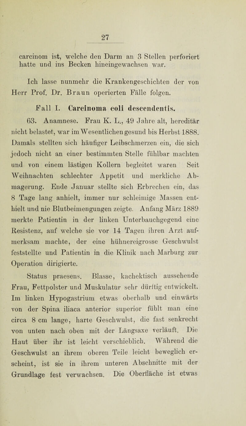 carcinom ist, welche den Darm an 3 Stellen perforiert hatte und ins Becken hineingewachsen war. Ich lasse nunmehr die Krankengeschichten der von Herr Prof. Dr. Braun operierten Fälle folgen. Fall I. Carcinoma coli descendentis. 63. Anamnese. Frau K. L., 49 Jahre alt, hereditär nicht belastet, war im Wesentlichen gesund bis Herbst 1888. Damals stellten sich häufiger Leibschmerzen ein, die sich jedoch nicht an einer bestimmten Stelle fühlbar machten und von einem lästigen Kollern begleitet waren Seit Weihnachten schlechter Appetit und merkliche Ab¬ magerung. Ende Januar stellte sich Erbrechen ein, das 8 Tage lang anhielt, immer nur schleimige Massen ent¬ hielt und nie Blutbeimengungen zeigte. Anfang März 1889 merkte Patientin in der linken Unterbauchgegend eine Resistenz, auf welche sie vor 14 Tagen ihren Arzt auf¬ merksam machte, der eine hühnereigrosse Geschwulst feststellte und Patientin in die Klinik nach Marburg zur Operation dirigierte. Status praesens. Blasse, kachektisch aussehende Frau, Fettpolster und Muskulatur sehr dürftig entwickelt. Im linken Hypogastrium etwas oberhalb und einwärts von der Spina iliaca anterior superior fühlt man eine circa 8 cm lange, harte Geschwulst, die fast senkrecht von unten nach oben mit der Längsaxe verläuft, Die Haut über ihr ist leicht verschieblich. Während die Geschwulst an ihrem oberen Teile leicht beweglich er¬ scheint, ist sie in ihrem unteren Abschnitte mit der Grundlage fest verwachsen. Die Oberfläche ist etwas
