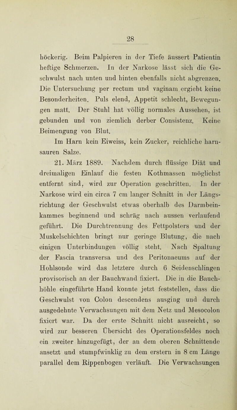höckerig. Beim Palpieren in der Tiefe äussert Patientin heftige Schmerzen. In der Narkose lässt sich die Ge¬ schwulst nach unten und hinten ebenfalls nicht abgrenzen. Die Untersuchung per rectum und vaginam ergieht keine Besonderheiten, Puls elend, Appetit schlecht, Bewegun¬ gen matt. Der Stuhl hat völlig normales Aussehen, ist gebunden und von ziemlich derber Consistenz. Keine Beimengung von Blut. Im Harn kein Eiweiss, kein Zucker, reichliche harn¬ sauren Salze. 21. März 1889. Nachdem durch flüssige Diät und dreimaligen Einlauf die festen Kothmassen möglichst entfernt sind, wird zur Operation geschritten. In der Narkose wird ein circa 7 cm langer Schnitt in der Längs¬ richtung der Geschwulst etwas oberhalb des Darmbein¬ kammes beginnend und schräg nach aussen verlaufend geführt. Die Durchtrennung des Fettpolsters und der Muskelschichten bringt nur geringe Blutung, die nach einigen Unterbindungen völlig steht. Nach Spaltung der Fascia transversa und des Peritonaeums auf der Hohlsonde wird das letztere durch 6 Seiden schlingen provisorisch an der Bauchwand fixiert. Die in die Bauch¬ höhle eingeführte Hand konnte jetzt feststellen, dass die Geschwulst von Colon descendens ausging und durch ausgedehnte Verwachsungen mit dem Netz und Mesocolon fixiert war. Da der erste Schnitt nicht ausreicht, so wird zur besseren Übersicht des Operationsfeldes noch ein zweiter hinzugefügt, der an dem oberen Schnittende ansetzt und stumpfwinklig zu dem erstem in 8 cm Länge parallel dem Bippenbogen verläuft, Die Verwachsungen