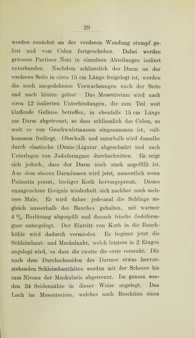 werden zunächst an der vorderen Wandung stumpf ge¬ löst und vom Colon fortgeschoben. Dabei werden grössere Partieen Netz in einzelnen Abteilungen isoliert unterbunden. Nachdem schliesslich der Darm an der vorderen Seite in circa 15 cm Länge freigelegt ist, werden die noch ausgedehnten Verwachsungen nach der Seite und nach hinten gelöst Das Mesenterium wird nach circa 12 isolierten Unterbindungen, die zum Teil weit klaffende Gefässe betreffen, in ebenfalls 15 cm Länge am Darm abgetrennt, so dass schliesslich das Colon, so weit es von Geschwulstmassen eingenommen ist, voll¬ kommen freiliegt. Oberhalb und unterhalb wird dasselbe durch elastische (Drain-)Ligatur abgeschnürt und nach Unterlegen von Jodoformgaze durchschnitten. Es zeigt sich jedoch, dass der Darm noch stark angefüllt ist. Aus dem oberen Darmlumen wird jetzt, namentlich wenn Patientin presst, breiiger Koth hervorgepresst. Dieses unangenehme Ereignis wiederholt sich nachher noch meh¬ rere Male. Es wird daher jedesmal die Schlinge so¬ gleich ausserhalb des Bauches gehalten, mit warmer 4 o/o Borlösung abgespült und danach frische Jodoform¬ gaze untergelegt. Der Eintritt von Koth in die Bauch¬ höhle wird dadurch vermieden. Es beginnt jetzt die Schleimhaut- und Muskelnaht, welch letztere in 2 Etagen angelegt wird, so dass die zweite die erste versenkt. Die nach dem Durchschneiden des Darmes etwas hervor¬ stehenden Schleimhautfalten werden mit der Scheere bis zum Niveau der Muskularis abgetrennt. Im ganzen wer¬ den 34 Seidennähte in dieser Weise angelegt. Das Loch im Mesenterium, welches nach Resektion eines