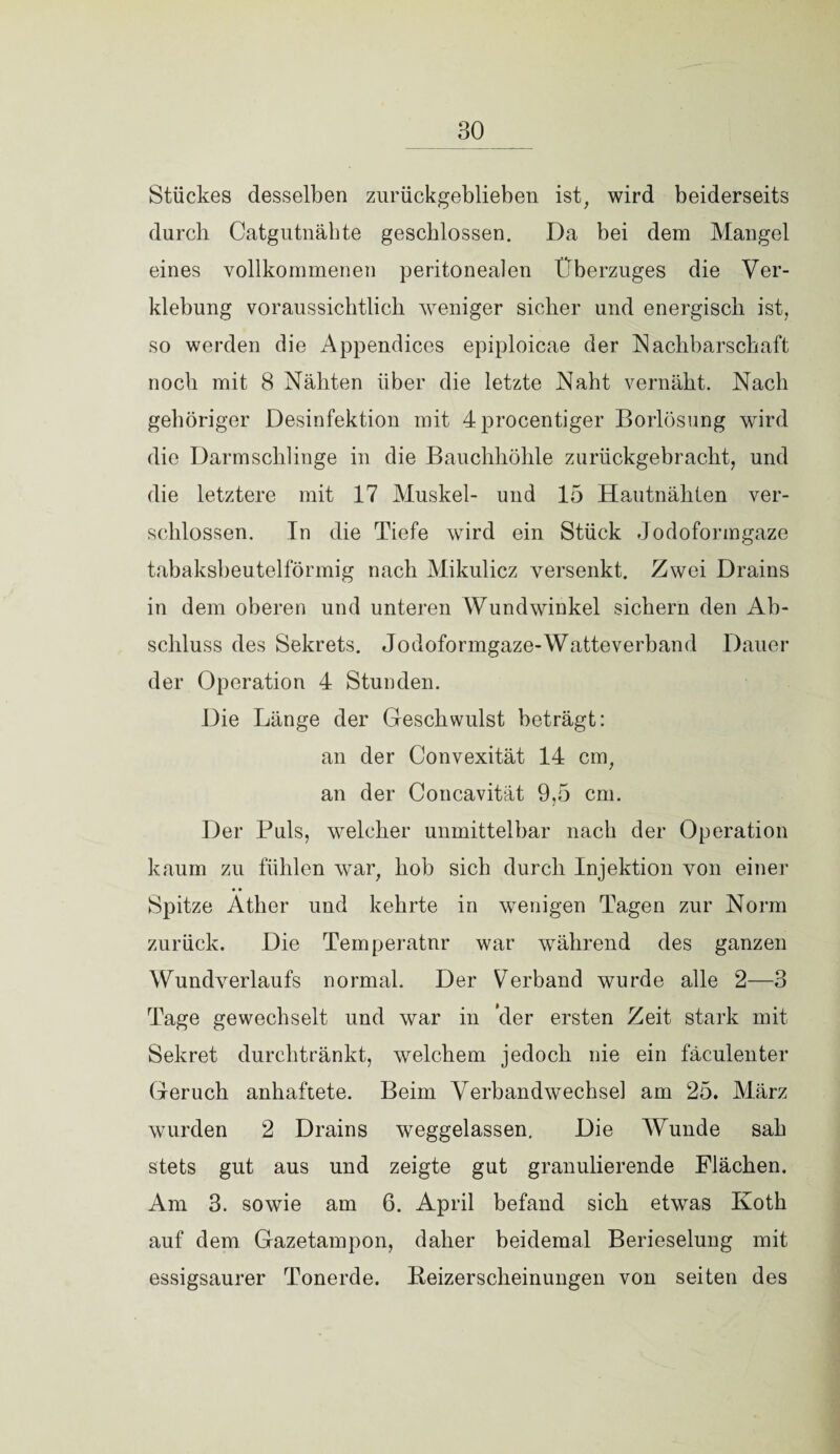 Stückes desselben zurückgeblieben ist, wird beiderseits durch Catgutnäbte geschlossen. Da bei dem Mangel eines vollkommenen peritonealen Überzuges die Ver¬ klebung voraussichtlich weniger sicher und energisch ist, so werden die Appendices epiploicae der Nachbarschaft noch mit 8 Nähten über die letzte Naht vernäht. Nach gehöriger Desinfektion mit 4procentiger Borlösung wird die Darmschlinge in die Bauchhöhle zurückgebracht, und die letztere mit 17 Muskel- und 15 Hautnähten ver¬ schlossen. In die Tiefe wird ein Stück Jodoformgaze tabaksbeutelförmig nach Mikulicz versenkt. Zwei Drains in dem oberen und unteren Wundwinkel sichern den Ab¬ schluss des Sekrets. Jodoformgaze-Watteverband Dauer der Operation 4 Stunden. Die Länge der Geschwulst beträgt: an der Convexität 14 cm, an der Concavität 9,5 cm. Der Puls, welcher unmittelbar nach der Operation kaum zu fühlen war, hob sich durch Injektion von einer Spitze Äther und kehrte in wenigen Tagen zur Norm zurück. Die Temperatur war während des ganzen Wundverlaufs normal. Der Verband wurde alle 2—3 Tage gewechselt und war in cler ersten Zeit stark mit Sekret durchtränkt, welchem jedoch nie ein fäculenter Geruch anhaftete. Beim Verbandwechsel am 25. März wurden 2 Drains weggelassen. Die Wunde sah stets gut aus und zeigte gut granulierende Flächen. Am 3. sowie am 6. April befand sich etwas Koth auf dem Gazetampon, daher beidemal Berieselung mit essigsaurer Tonerde. Beizerscheinungen von seiten des