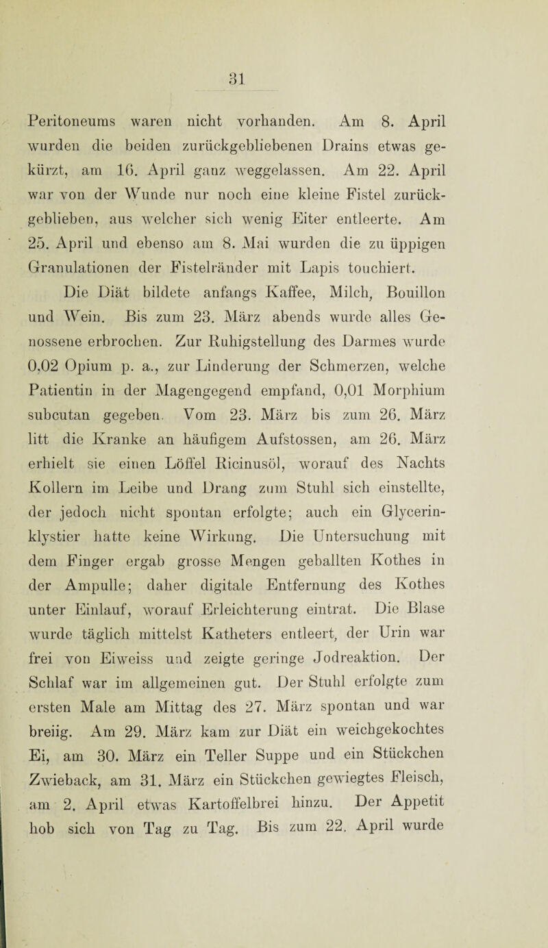 Ol Peritoneums waren nicht vorhanden. Am 8. April wurden die beiden zurückgebliebenen Drains etwas ge¬ kürzt, am IG. April ganz weggelassen. Am 22. April war von der Wunde nur noch eine kleine Fistel zurück¬ geblieben, aus welcher sich wenig Eiter entleerte. Am 25. April und ebenso am 8. Mai wurden die zu üppigen Granulationen der Fistelränder mit Lapis touchiert. Die Diät bildete anfangs Kaffee, Milch, Bouillon und Wein. Bis zum 23. März abends wurde alles Ge¬ nossene erbrochen. Zur liuhigstellung des Darmes wurde 0,02 Opium p. a., zur Linderung der Schmerzen, welche Patientin in der Magengegend empfand, 0,01 Morphium subcutan gegeben. Vom 23. März bis zum 26. März litt die Kranke an häufigem Aufstossen, am 26. März erhielt sie einen Löffel Bicinusöl, worauf des Nachts Kollern im Leibe und Drang zum Stuhl sich einstellte, der jedoch nicht spontan erfolgte; auch ein Glycerin¬ klystier hatte keine Wirkung. Die Untersuchung mit dem Finger ergab grosse Mengen geballten Kothes in der Ampulle; daher digitale Entfernung des Kothes unter Einlauf, worauf Erleichterung eintrat. Die Blase wurde täglich mittelst Katheters entleert, der Urin war frei von Eiweiss und zeigte geringe Jodreaktion. Der Schlaf war im allgemeinen gut. Der Stuhl erfolgte zum ersten Male am Mittag des 27. März spontan und war breiig. Am 29. März kam zur Diät ein weichgekochtes Ei, am 30. März ein Teller Suppe und ein Stückchen Zwieback, am 31. März ein Stückchen gewiegtes Fleisch, am 2. April etwas Kartoffelbrei hinzu. Der Appetit hob sich von Tag zu Tag. Bis zum 22. April wurde