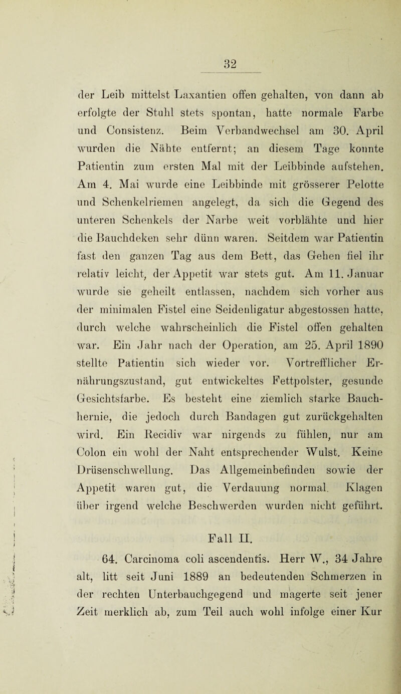 der Leib mittelst Laxantien offen gehalten, von dann ab erfolgte der Stuhl stets spontan, hatte normale Farbe und Consistenz. Beim Verbandwechsel am 30. April wurden die Nähte entfernt; an diesem Tage konnte Patientin zum ersten Mal mit der Leibbinde aufstehen. Am 4. Mai wurde eine Leibbinde mit grösserer Pelotte und Schenkelriemen angelegt, da sich die Gegend des unteren Schenkels der Narbe weit vorblähte und hier die Bauchdeken sehr dünn waren. Seitdem war Patientin fast den ganzen Tag aus dem Bett, das Geben fiel ihr relativ leicht, der Appetit war stets gut. Am 11. Januar wurde sie geheilt entlassen, nachdem sich vorher aus der minimalen Fistel eine Seidenligatur abgestossen hatte, durch welche wahrscheinlich die Fistel offen gehalten war. Ein Jahr nach der Operation, am 25. April 1890 stellte Patientin sich wieder vor. Vortrefflicher Er¬ nährungszustand, gut entwickeltes Fettpolster, gesunde Gesichtsfarbe. Es besteht eine ziemlich starke Bauch¬ hernie, die jedoch durch Bandagen gut zurückgehalten wird. Ein Recidiv war nirgends zu fühlen, nur am Colon ein wohl der Naht entsprechender Wulst. Keine Drüsenschwellung. Das Allgemeinbefinden sowie der Appetit waren gut, die Verdauung normal. Klagen über irgend welche Beschwerden wurden nicht geführt. Fall H. 64. Carcinoma coli ascendentis. Herr W., 34 Jahre alt, litt seit Juni 1889 an bedeutenden Schmerzen in der rechten Unterbauchgegend und magerte seit jener Zeit merklich ab, zum Teil auch wohl infolge einer Kur