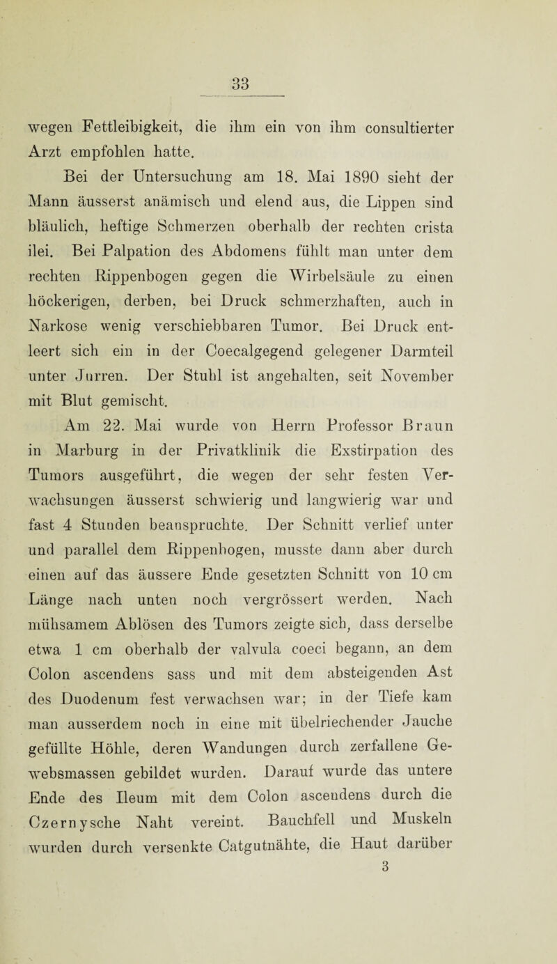 wegen Fettleibigkeit, die ihm ein von ihm consultierter Arzt empfohlen hatte. Bei der Untersuchung am 18. Mai 1890 sieht der Mann äusserst anämisch und elend aus, die Lippen sind bläulich, heftige Schmerzen oberhalb der rechten crista ilei. Bei Palpation des Abdomens fühlt man unter dem rechten Rippenbogen gegen die Wirbelsäule zu einen höckerigen, derben, bei Druck schmerzhaften, auch in Narkose wenig verschiebbaren Tumor. Bei Druck ent¬ leert sich ein in der Coecalgegend gelegener Darmteil unter Jurren. Der Stuhl ist angehalten, seit November mit Blut gemischt. Am 22. Mai wurde von Herrn Professor Braun in Marburg in der Privatklinik die Exstirpation des Tumors ausgeführt, die wegen der sehr festen Ver¬ wachsungen äusserst schwierig und langwierig war und fast 4 Stunden beanspruchte. Der Schnitt verlief unter und parallel dem Rippenbogen, musste dann aber durch einen auf das äussere Ende gesetzten Schnitt von 10 cm Länge nach unten noch vergrössert werden. Nach mühsamem Ablösen des Tumors zeigte sich, dass derselbe etwa 1 cm oberhalb der valvula coeci begann, an dem Colon ascendens sass und mit dem absteigenden Ast des Duodenum fest verwachsen war; in der Tiefe kam man ausserdem noch in eine mit übelriechender Jauche gefüllte Höhle, deren Wandungen durch zerfallene Ge- websmassen gebildet wurden. Darauf wurde das untere Ende des Ileum mit dem Colon ascendens durch die Czerny sehe Naht vereint. Bauchfell und Muskeln wurden durch versenkte Catgutnähte, die Haut darüber 3