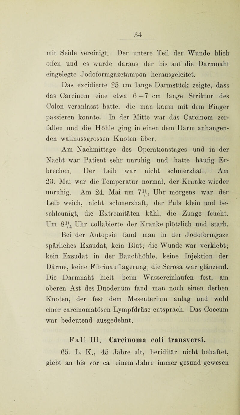 mit Seide vereinigt. Der untere Teil der Wunde blieb offen und es wurde daraus der bis auf die Darmnabt eingelegte Jodoformgazetampon herausgeleitet. Das excidierte 25 cm lange Darmstück zeigte, dass das Carcinom eine etwa 6 — 7 cm lange Striktur des Colon veranlasst batte, die man kaum mit dem Finger passieren konnte. In der Mitte war das Carcinom zer¬ fallen und die Hölile ging in einen dem Darm anbangen¬ den wallnussgrossen Knoten über. Am Nachmittage des Operationstages und in der Nacht war Patient sehr unruhig und hatte häufig Er¬ brechen. Der Leib war nicht schmerzhaft. Am 23. Mai war die Temperatur normal, der Kranke wieder unruhig. Am 24. Mai um 7 x/2 Uhr morgens war der Leib weich, nicht schmerzhaft, der Puls klein und be¬ schleunigt, die Extremitäten kühl, die Zunge feucht. Um 8V4 Uhr collabierte der Kranke plötzlich und starb. Bei der Autopsie fand man in der Jodoformgaze spärliches Exsudat, kein Blut; die Wunde war verklebt; kein Exsudat in der Bauchhöhle, keine Injektion der Därme, keine Fibrinauflagerung, die Serosa war glänzend. Die Darmnaht hielt beim Wassereinlaufen fest, am oberen Ast des Duodenum fand man noch einen derben Knoten, der fest dem Mesenterium anlag und wohl einer carcinomatösen Lympfdrüse entsprach. Das Coecum war bedeutend ausgedehnt. Fall III. Carcinoma coli transversi. G5. L. K., 45 Jahre alt, heriditär nicht behaftet, giebt an bis vor ca einem Jahre immer gesund gewesen