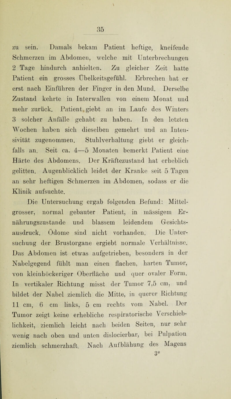 zu sein. Damals bekam Patient heftige, kneifende Schmerzen im Abdomen, welche mit Unterbrechungen 2 Tage hindurch anhielten. Zu gleicher Zeit hatte Patient ein grosses Übelkeitsgefühl. Erbrechen hat er erst nach Einführen der Finger in den Mund. Derselbe Zustand kehrte in Interwallen von einem Monat und mehr zurück. Patient giebt an im Laufe des Winters 3 solcher Anfälle gehabt zu haben. In den letzten Wochen haben sich dieselben gemehrt und an Inten- sivität zugenommen. Stuhlverhaltung giebt er gleich¬ falls an. Seit ca. 4—5 Monaten bemerkt Patient eine Härte des Abdomens. Der Kräftezustand hat erheblich gelitten. Augenblicklich leidet der Kranke seit 5 Tagen an sehr heftigen Schmerzen im Abdomen, sodass er die Klinik aufsuchte. Die Untersuchung ergab folgenden Befund: Mittel- grosser, normal gebauter Patient, in mässigem Er¬ nährungszustände und blassem leidendem Gesichts¬ ausdruck. Ödome sind nicht vorhanden. Die Unter¬ suchung der Brustorgane ergiebt normale Verhältnisse. Das Abdomen ist etwas aufgetrieben, besonders in der Nabelgegend fühlt man einen flachen, harten Tumor, von kleinhöckeriger Oberfläche und quer ovaler Form. In vertikaler Richtung misst der Tumor 7,5 cm, und bildet der Nabel ziemlich die Mitte, in querer Richtung 11 cm, 6 cm links, 5 cm rechts vom Nabel. Der Tumor zeigt keine erhebliche respiratorische Verschieb¬ lichkeit, ziemlich leicht nach beiden Seiten, nur sehr wenig nach oben und unten dislocierbar, bei Pulpation ziemlich schmerzhaft. Nach Aufblähung des Magens 3*