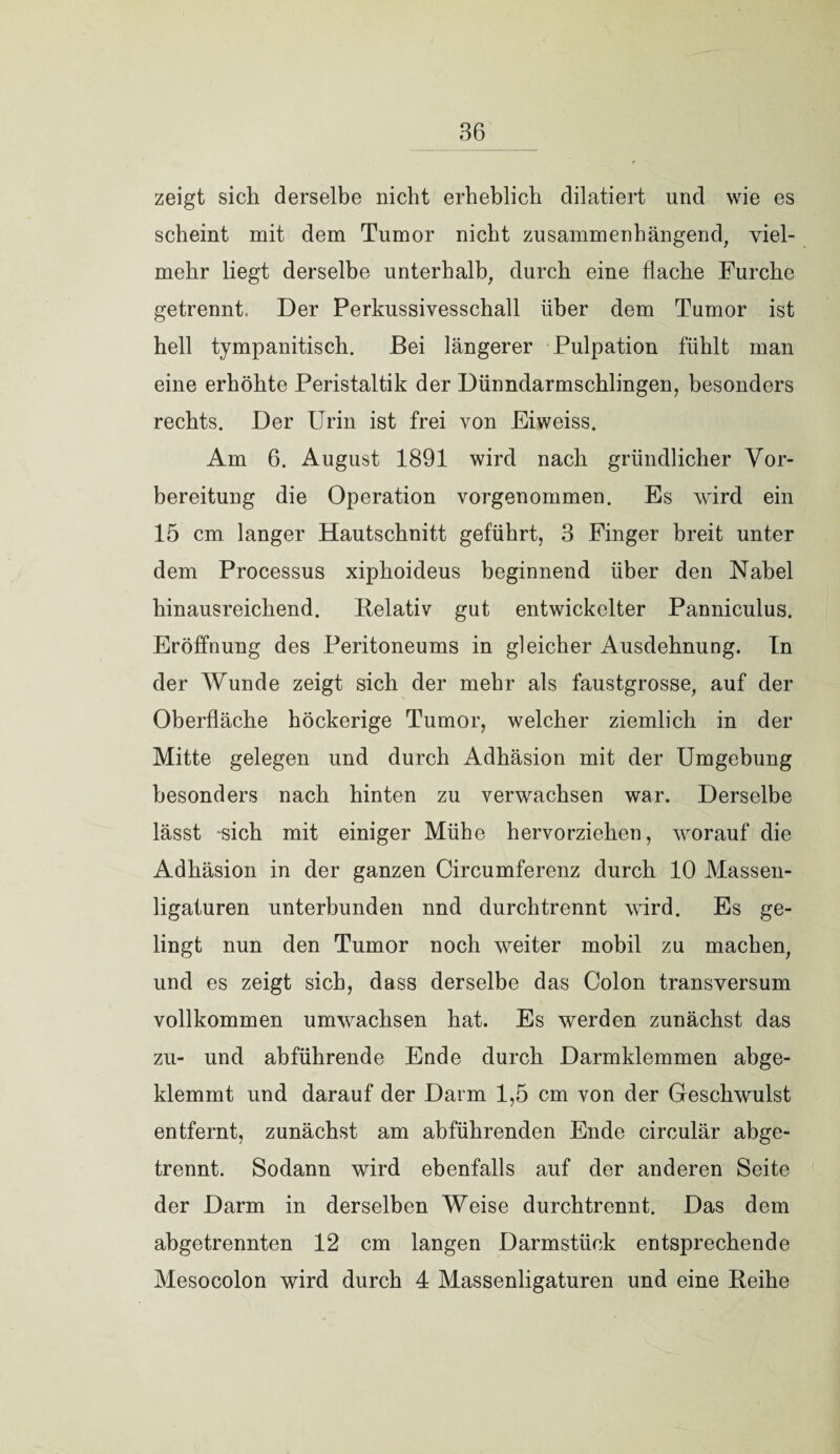 zeigt sich derselbe nicht erheblich dilatiert und wie es scheint mit dem Tumor nicht zusammenhängend, viel¬ mehr liegt derselbe unterhalb, durch eine flache Furche getrennt, Der Perkussivesschall über dem Tumor ist hell tympanitisch. Bei längerer Pulpation fühlt man eine erhöhte Peristaltik der Dünndarmschlingen, besonders rechts. Der Urin ist frei von Eiweiss. Am 6. August 1891 wird nach gründlicher Vor¬ bereitung die Operation vorgenommen. Es wird ein 15 cm langer Hautschnitt geführt, 3 Finger breit unter dem Processus xiphoideus beginnend über den Nabel hinausreichend. Relativ gut entwickelter Panniculus. Eröffnung des Peritoneums in gleicher Ausdehnung. In der Wunde zeigt sich der mehr als faustgrosse, auf der Oberfläche höckerige Tumor, welcher ziemlich in der Mitte gelegen und durch Adhäsion mit der Umgebung besonders nach hinten zu verwachsen war. Derselbe lässt -sich mit einiger Mühe hervorziehen, worauf die Adhäsion in der ganzen Circumferenz durch 10 Massen¬ ligaturen unterbunden nnd durchtrennt wird. Es ge¬ lingt nun den Tumor noch weiter mobil zu machen, und es zeigt sich, dass derselbe das Colon transversum vollkommen umwachsen hat. Es werden zunächst das zu- und abführende Ende durch Darmklemmen abge¬ klemmt und darauf der Darm 1,5 cm von der Geschwulst entfernt, zunächst am abführenden Ende circulär abge¬ trennt. Sodann wird ebenfalls auf der anderen Seite der Darm in derselben Weise durch trennt. Das dem abgetrennten 12 cm langen Darmstück entsprechende Mesocolon wird durch 4 Massenligaturen und eine Reihe