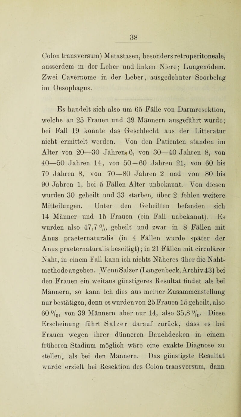 Colon transversum) Metastasen, besonders retroperitoneale, ausserdem in der Leber und linken Niere; Lungenödem. Zwei Cavernome in der Leber, ausgedehnter Soorbelag im Oesophagus. Es handelt sich also um 65 Fälle von Darmresektion, welche an 25 Frauen und 39 Männern ausgeführt wurde; bei Fall 19 konnte das Geschlecht aus der Litteratur nicht ermittelt werden. Von den Patienten standen im Alter von 20—30 Jahren* 6, von 30—40 Jahren 8, von 40—50 Jahren 14, von 50 — 60 Jahren 21, von 60 bis 70 Jahren 8, von 70—80 Jahren 2 und von 80 bis 90 Jahren 1, bei 5 Fällen Alter unbekannt. Von diesen wurden 30 geheilt und 33 starben, über 2 fehlen weitere Mitteilungen. Unter den Geheilten befanden sich 14 Männer und 15 Frauen (ein Fall unbekannt). Es wurden also 47,7 °/0 geheilt und zwar in 8 Fällen mit Anus praeternaturalis (in 4 Fällen wurde später der Anus praeternaturalis beseitigt); in 21 Fällen mit circuläror Naht, in einem Fall kann ich nichts Näheres über die Naht¬ methode angeben. Wenn Salzer (Langenbeck, Archiv 43) hei den Frauen ein weitaus günstigeres Resultat findet als bei Männern, so kann ich dies aus meiner Zusammenstellung nur bestätigen, denn es wurden von 25 Frauen 15 geheilt, also 60 °/0, von 39 Männern aber nur 14, also 35,8 °/0. Diese Erscheinung führt Salzer darauf zurück, dass es bei Frauen wegen ihrer dünneren Bauchdecken in einem früheren Stadium möglich wäre eine exakte Diagnose zu stellen, als bei den Männern. Das günstigste Resultat wurde erzielt bei Resektion des Colon transversum, dann