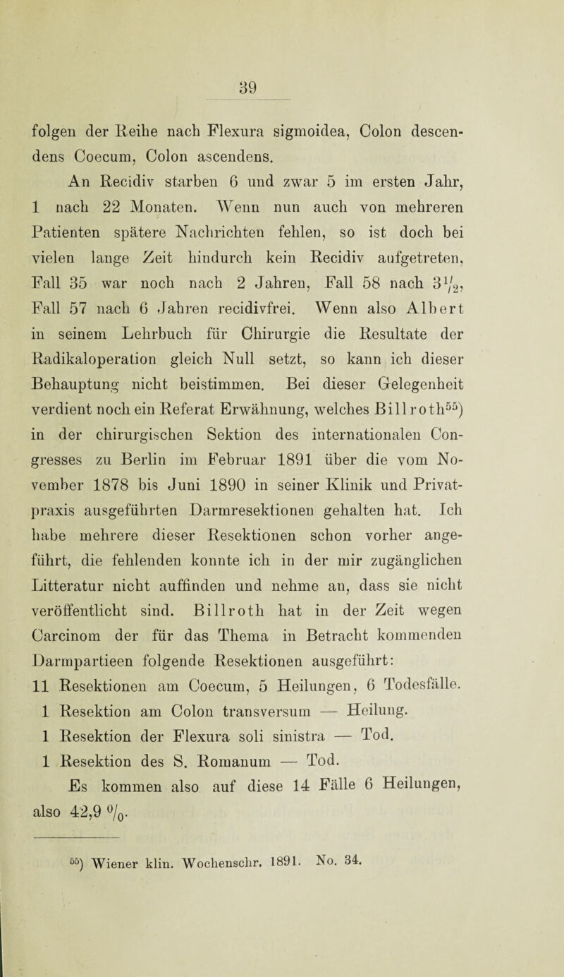 folgen der Reihe nach Flexura sigmoidea, Colon descen- dens Coecum, Colon ascendens. An Recidiv starben 6 und zwar 5 im ersten Jahr, I nach 22 Monaten. Wenn nun auch von mehreren Patienten spätere Nachrichten fehlen, so ist doch bei vielen lange Zeit hindurch kein Recidiv aufgetreten, Fall 35 war noch nach 2 Jahren, Fall 58 nach 31/2, Fall 57 nach 6 Jahren recidivfrei. Wenn also Albert in seinem Lehrbuch für Chirurgie die Resultate der Radikaloperation gleich Null setzt, so kann ich dieser Behauptung nicht beistimmen. Bei dieser Gelegenheit verdient noch ein Referat Erwähnung, welches Billroth55) in der chirurgischen Sektion des internationalen Con- gresses zu Berlin im Februar 1891 über die vom No¬ vember 1878 bis Juni 1890 in seiner Klinik und Privat¬ praxis ausgeführten Darmresektionen gehalten hat. Ich habe mehrere dieser Resektionen schon vorher ange¬ führt, die fehlenden konnte ich in der mir zugänglichen Litteratur nicht auffinden und nehme an, dass sie nicht veröffentlicht sind. Billroth hat in der Zeit wegen Carcinom der für das Thema in Betracht kommenden Darmpartieen folgende Resektionen ausgeführt: II Resektionen am Coecum, 5 Heilungen, 6 Todesfälle. 1 Resektion am Colon transversum — Heilung. 1 Resektion der Flexura soli sinistra — Tod. 1 Resektion des S. Romanum — Tod. Es kommen also auf diese 14 Fälle 6 Heilungen, also 42,9 °/0. “) Wiener klin. Wockenschr. 1891. No. 34.