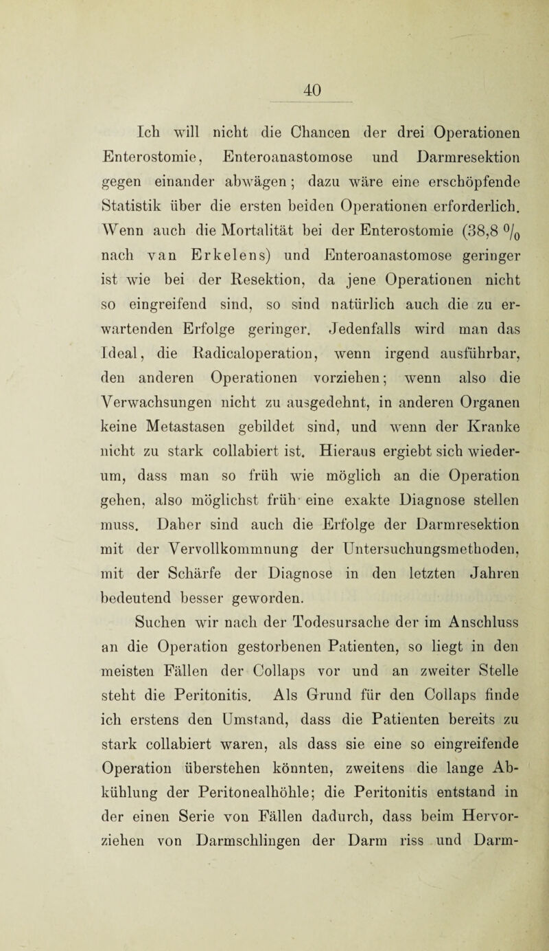 Ich will nicht die Chancen der drei Operationen Enterostomie, Enteroanastomose und Darmresektion gegen einander abwägen ; dazu wäre eine erschöpfende Statistik über die ersten beiden Operationen erforderlich. Wenn auch die Mortalität bei der Enterostomie (38,8 °/0 nach van Erkelens) und Enteroanastomose geringer ist wie bei der Resektion, da jene Operationen nicht so eingreifend sind, so sind natürlich auch die zu er¬ wartenden Erfolge geringer. Jedenfalls wird man das Ideal, die Radicaloperation, wenn irgend ausführbar, den anderen Operationen vorziehen; wenn also die Verwachsungen nicht zu ausgedehnt, in anderen Organen keine Metastasen gebildet sind, und wenn der Kranke nicht zu stark collabiert ist. Hieraus ergiebt sich wieder¬ um, dass man so früh wie möglich an die Operation gehen, also möglichst früh eine exakte Diagnose stellen muss. Daher sind auch die Erfolge der Darmresektion mit der Vervollkommnung der Untersuchungsmethoden, mit der Schärfe der Diagnose in den letzten Jahren bedeutend besser geworden. Suchen wir nach der Todesursache der im Anschluss an die Operation gestorbenen Patienten, so liegt in den meisten Fällen der Collaps vor und an zweiter Stelle steht die Peritonitis. Als Grund für den Collaps finde ich erstens den Umstand, dass die Patienten bereits zu stark collabiert waren, als dass sie eine so eingreifende Operation überstehen könnten, zweitens die lange Ab¬ kühlung der Peritonealhöhle; die Peritonitis entstand in der einen Serie von Fällen dadurch, dass beim Hervor¬ ziehen von Darmschlingen der Darm riss und Darm-