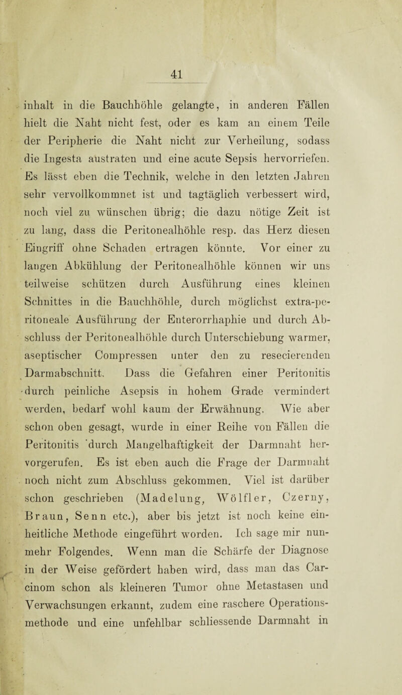 inhalt in die Bauchhöhle gelangte, in anderen Fällen hielt die Naht nicht fest, oder es kam an einem Teile der Peripherie die Naht nicht zur Verheilung, sodass die Ingesta austraten und eine acute Sepsis hervorriefen. Es lässt eben die Technik, welche in den letzten Jahren sehr vervollkommnet ist und tagtäglich verbessert wird, noch viel zu wünschen übrig; die dazu nötige Zeit ist zu lang, dass die Peritonealhöhle resp. das Herz diesen Eingriff ohne Schaden ertragen könnte. Vor einer zu langen Abkühlung der Peritonealhöhle können wir uns teilweise schützen durch Ausführung eines kleinen Schnittes in die Bauchhöhle, durch möglichst extra-pe¬ ritoneale Ausführung der Enterorrhaphie und durch Ab¬ schluss der Peritonealhöhle durch Unterschiebung warmer, aseptischer Compressen unter den zu resecierenden Darmabschnitt, Dass die Gefahren einer Peritonitis -durch peinliche Asepsis in hohem Grade vermindert werden, bedarf wohl kaum der Erwähnung. Wie aber schon oben gesagt, wurde in einer Reihe von Fällen die Peritonitis durch Mangelhaftigkeit der Darmnaht her¬ vorgerufen. Es ist eben auch die Frage der Darmnaht noch nicht zum Abschluss gekommen. Viel ist darüber schon geschrieben (Madelung, Wölfler, Czerny, Braun, Senn etc.), aber bis jetzt ist noch keine ein¬ heitliche Methode eingeführt worden. Ich sage mir nun¬ mehr Folgendes. Wenn man die Schärfe der Diagnose in der Weise gefördert haben wird, dass man das Car- cinom schon als kleineren Tumor ohne Metastasen und Verwachsungen erkannt, zudem eine raschere Operations¬ methode und eine unfehlbar schliessende Darmnaht in