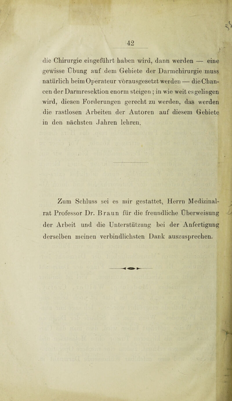 die Chirurgie eingeführt haben wird, dann werden — eine gewisse Übung auf dem Gebiete der Darm Chirurgie muss natürlich beim Operateur vorausgesetzt werden — die Chan¬ cen der Darmresektion enorm steigen ; in wie weit es gelingen wird, diesen Forderungen gerecht zu werden, das werden die rastlosen Arbeiten der Autoren auf diesem Gebiete in den nächsten Jahren lehren. Zum Schluss sei es mir gestattet, Herrn Medizinal¬ rat Professor Dr. Braun für die freundliche Überweisung der Arbeit und die Unterstützung bei der Anfertigung derselben meinen verbindlichsten Dank auszusprechen.